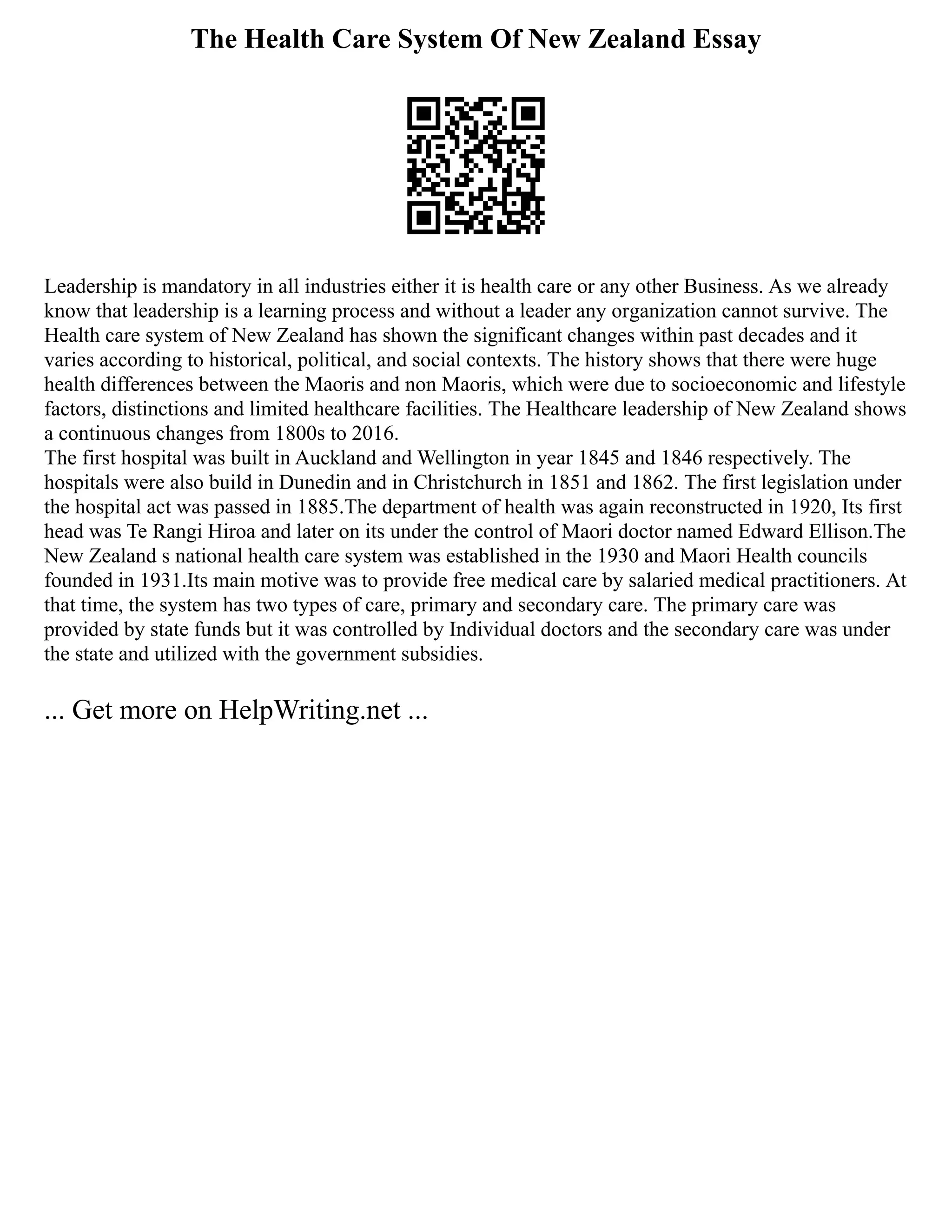 The Health Care System Of New Zealand Essay
Leadership is mandatory in all industries either it is health care or any other Business. As we already
know that leadership is a learning process and without a leader any organization cannot survive. The
Health care system of New Zealand has shown the significant changes within past decades and it
varies according to historical, political, and social contexts. The history shows that there were huge
health differences between the Maoris and non Maoris, which were due to socioeconomic and lifestyle
factors, distinctions and limited healthcare facilities. The Healthcare leadership of New Zealand shows
a continuous changes from 1800s to 2016.
The first hospital was built in Auckland and Wellington in year 1845 and 1846 respectively. The
hospitals were also build in Dunedin and in Christchurch in 1851 and 1862. The first legislation under
the hospital act was passed in 1885.The department of health was again reconstructed in 1920, Its first
head was Te Rangi Hiroa and later on its under the control of Maori doctor named Edward Ellison.The
New Zealand s national health care system was established in the 1930 and Maori Health councils
founded in 1931.Its main motive was to provide free medical care by salaried medical practitioners. At
that time, the system has two types of care, primary and secondary care. The primary care was
provided by state funds but it was controlled by Individual doctors and the secondary care was under
the state and utilized with the government subsidies.
... Get more on HelpWriting.net ...
 