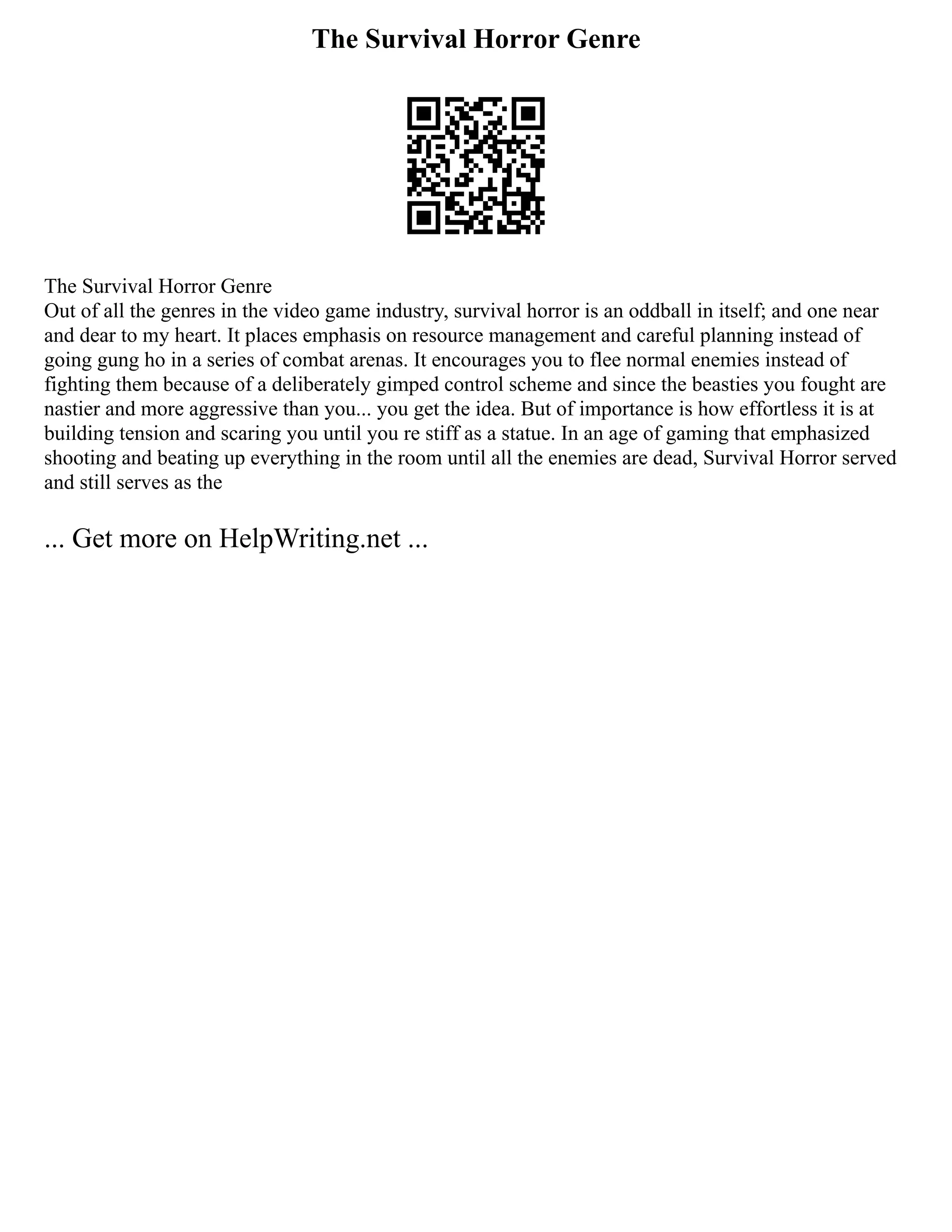 The Survival Horror Genre
The Survival Horror Genre
Out of all the genres in the video game industry, survival horror is an oddball in itself; and one near
and dear to my heart. It places emphasis on resource management and careful planning instead of
going gung ho in a series of combat arenas. It encourages you to flee normal enemies instead of
fighting them because of a deliberately gimped control scheme and since the beasties you fought are
nastier and more aggressive than you... you get the idea. But of importance is how effortless it is at
building tension and scaring you until you re stiff as a statue. In an age of gaming that emphasized
shooting and beating up everything in the room until all the enemies are dead, Survival Horror served
and still serves as the
... Get more on HelpWriting.net ...
 