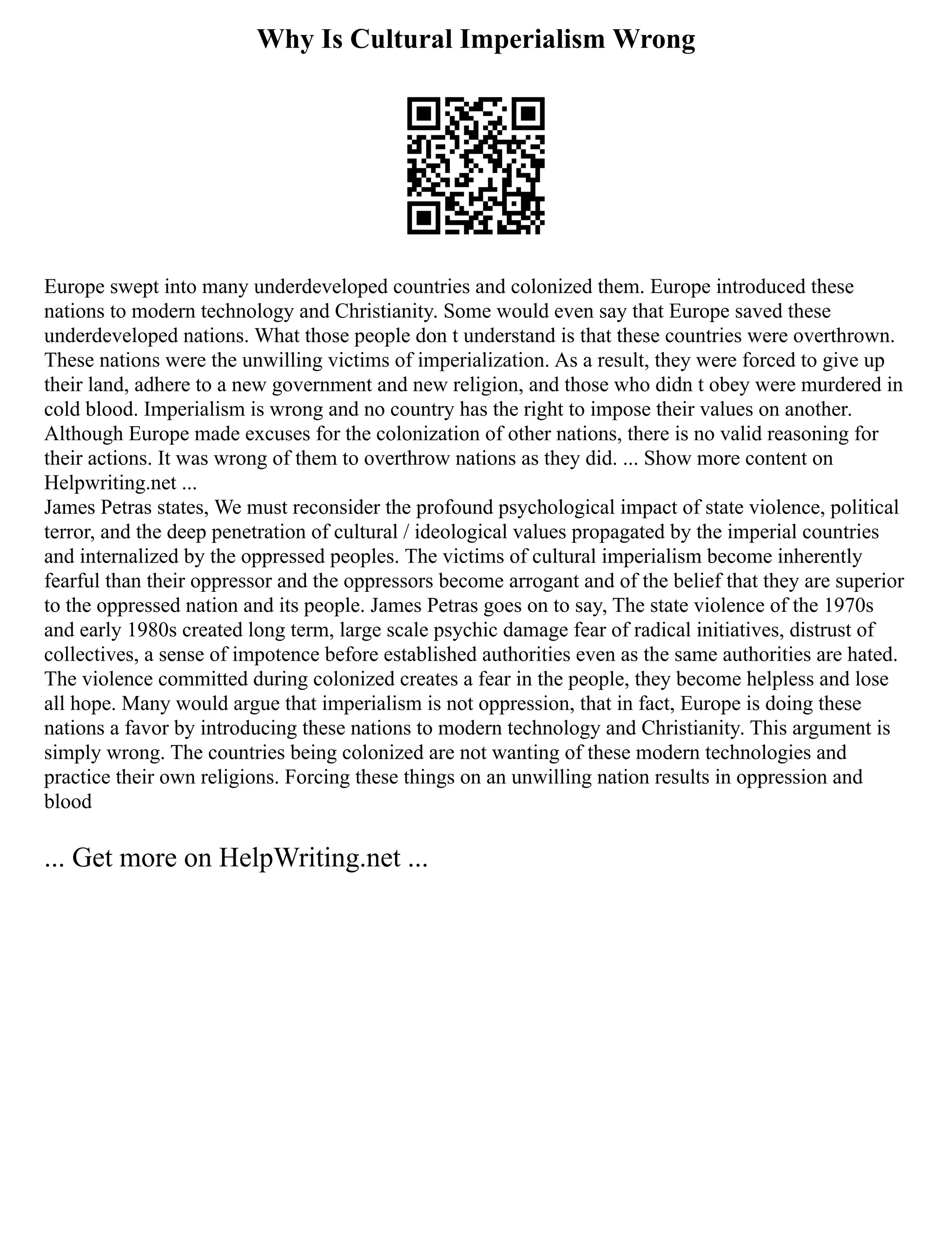 Why Is Cultural Imperialism Wrong
Europe swept into many underdeveloped countries and colonized them. Europe introduced these
nations to modern technology and Christianity. Some would even say that Europe saved these
underdeveloped nations. What those people don t understand is that these countries were overthrown.
These nations were the unwilling victims of imperialization. As a result, they were forced to give up
their land, adhere to a new government and new religion, and those who didn t obey were murdered in
cold blood. Imperialism is wrong and no country has the right to impose their values on another.
Although Europe made excuses for the colonization of other nations, there is no valid reasoning for
their actions. It was wrong of them to overthrow nations as they did. ... Show more content on
Helpwriting.net ...
James Petras states, We must reconsider the profound psychological impact of state violence, political
terror, and the deep penetration of cultural / ideological values propagated by the imperial countries
and internalized by the oppressed peoples. The victims of cultural imperialism become inherently
fearful than their oppressor and the oppressors become arrogant and of the belief that they are superior
to the oppressed nation and its people. James Petras goes on to say, The state violence of the 1970s
and early 1980s created long term, large scale psychic damage fear of radical initiatives, distrust of
collectives, a sense of impotence before established authorities even as the same authorities are hated.
The violence committed during colonized creates a fear in the people, they become helpless and lose
all hope. Many would argue that imperialism is not oppression, that in fact, Europe is doing these
nations a favor by introducing these nations to modern technology and Christianity. This argument is
simply wrong. The countries being colonized are not wanting of these modern technologies and
practice their own religions. Forcing these things on an unwilling nation results in oppression and
blood
... Get more on HelpWriting.net ...
 