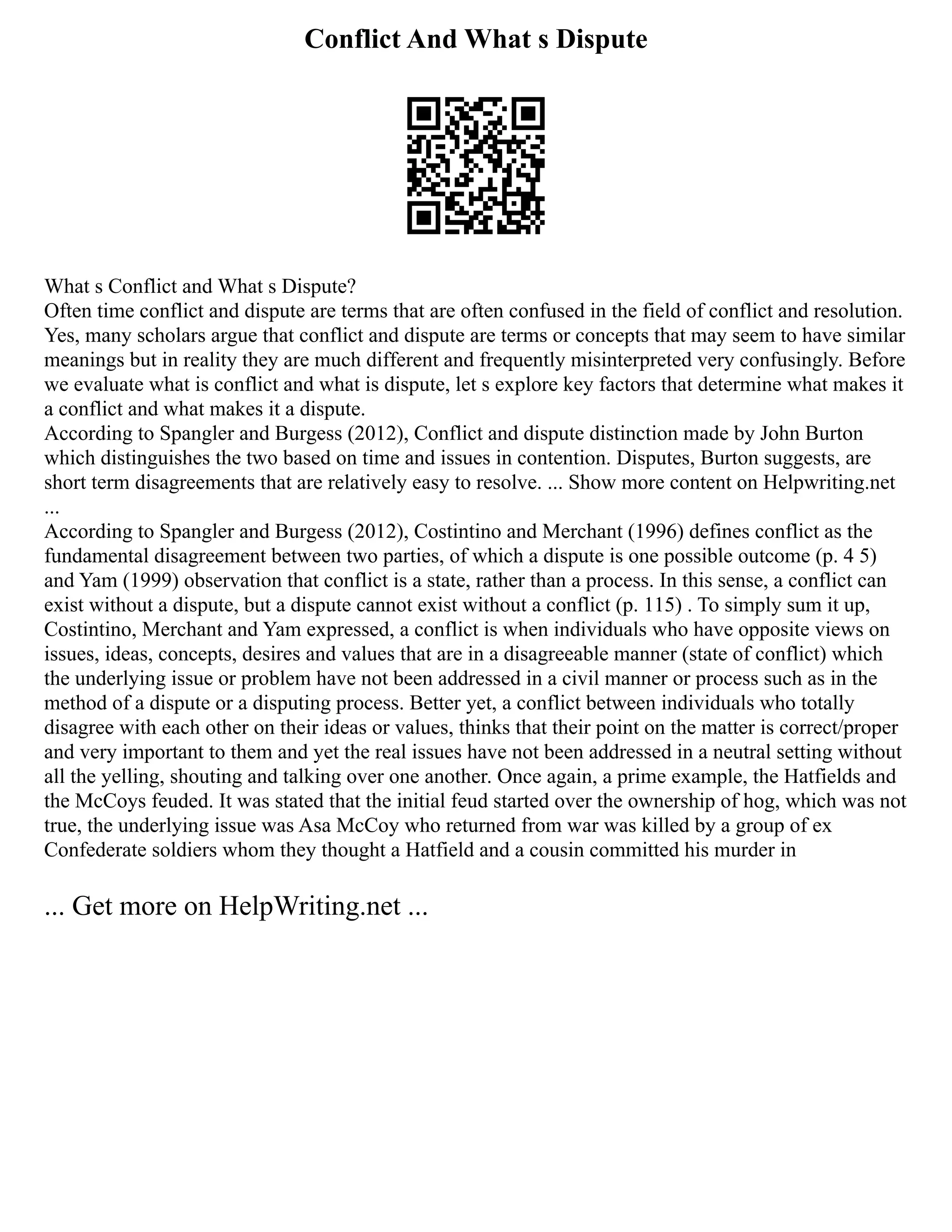 Conflict And What s Dispute
What s Conflict and What s Dispute?
Often time conflict and dispute are terms that are often confused in the field of conflict and resolution.
Yes, many scholars argue that conflict and dispute are terms or concepts that may seem to have similar
meanings but in reality they are much different and frequently misinterpreted very confusingly. Before
we evaluate what is conflict and what is dispute, let s explore key factors that determine what makes it
a conflict and what makes it a dispute.
According to Spangler and Burgess (2012), Conflict and dispute distinction made by John Burton
which distinguishes the two based on time and issues in contention. Disputes, Burton suggests, are
short term disagreements that are relatively easy to resolve. ... Show more content on Helpwriting.net
...
According to Spangler and Burgess (2012), Costintino and Merchant (1996) defines conflict as the
fundamental disagreement between two parties, of which a dispute is one possible outcome (p. 4 5)
and Yam (1999) observation that conflict is a state, rather than a process. In this sense, a conflict can
exist without a dispute, but a dispute cannot exist without a conflict (p. 115) . To simply sum it up,
Costintino, Merchant and Yam expressed, a conflict is when individuals who have opposite views on
issues, ideas, concepts, desires and values that are in a disagreeable manner (state of conflict) which
the underlying issue or problem have not been addressed in a civil manner or process such as in the
method of a dispute or a disputing process. Better yet, a conflict between individuals who totally
disagree with each other on their ideas or values, thinks that their point on the matter is correct/proper
and very important to them and yet the real issues have not been addressed in a neutral setting without
all the yelling, shouting and talking over one another. Once again, a prime example, the Hatfields and
the McCoys feuded. It was stated that the initial feud started over the ownership of hog, which was not
true, the underlying issue was Asa McCoy who returned from war was killed by a group of ex
Confederate soldiers whom they thought a Hatfield and a cousin committed his murder in
... Get more on HelpWriting.net ...
 
