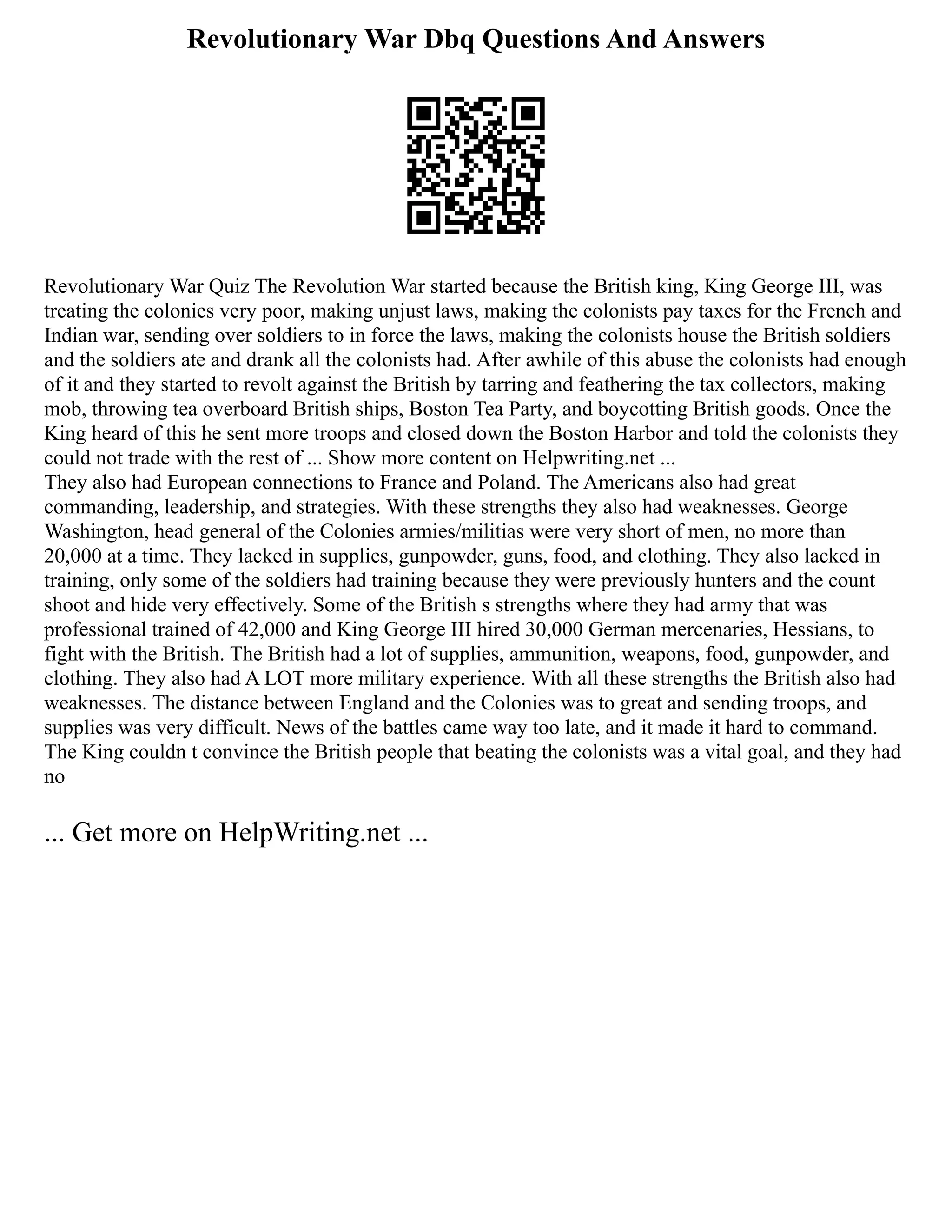 Revolutionary War Dbq Questions And Answers
Revolutionary War Quiz The Revolution War started because the British king, King George III, was
treating the colonies very poor, making unjust laws, making the colonists pay taxes for the French and
Indian war, sending over soldiers to in force the laws, making the colonists house the British soldiers
and the soldiers ate and drank all the colonists had. After awhile of this abuse the colonists had enough
of it and they started to revolt against the British by tarring and feathering the tax collectors, making
mob, throwing tea overboard British ships, Boston Tea Party, and boycotting British goods. Once the
King heard of this he sent more troops and closed down the Boston Harbor and told the colonists they
could not trade with the rest of ... Show more content on Helpwriting.net ...
They also had European connections to France and Poland. The Americans also had great
commanding, leadership, and strategies. With these strengths they also had weaknesses. George
Washington, head general of the Colonies armies/militias were very short of men, no more than
20,000 at a time. They lacked in supplies, gunpowder, guns, food, and clothing. They also lacked in
training, only some of the soldiers had training because they were previously hunters and the count
shoot and hide very effectively. Some of the British s strengths where they had army that was
professional trained of 42,000 and King George III hired 30,000 German mercenaries, Hessians, to
fight with the British. The British had a lot of supplies, ammunition, weapons, food, gunpowder, and
clothing. They also had A LOT more military experience. With all these strengths the British also had
weaknesses. The distance between England and the Colonies was to great and sending troops, and
supplies was very difficult. News of the battles came way too late, and it made it hard to command.
The King couldn t convince the British people that beating the colonists was a vital goal, and they had
no
... Get more on HelpWriting.net ...
 