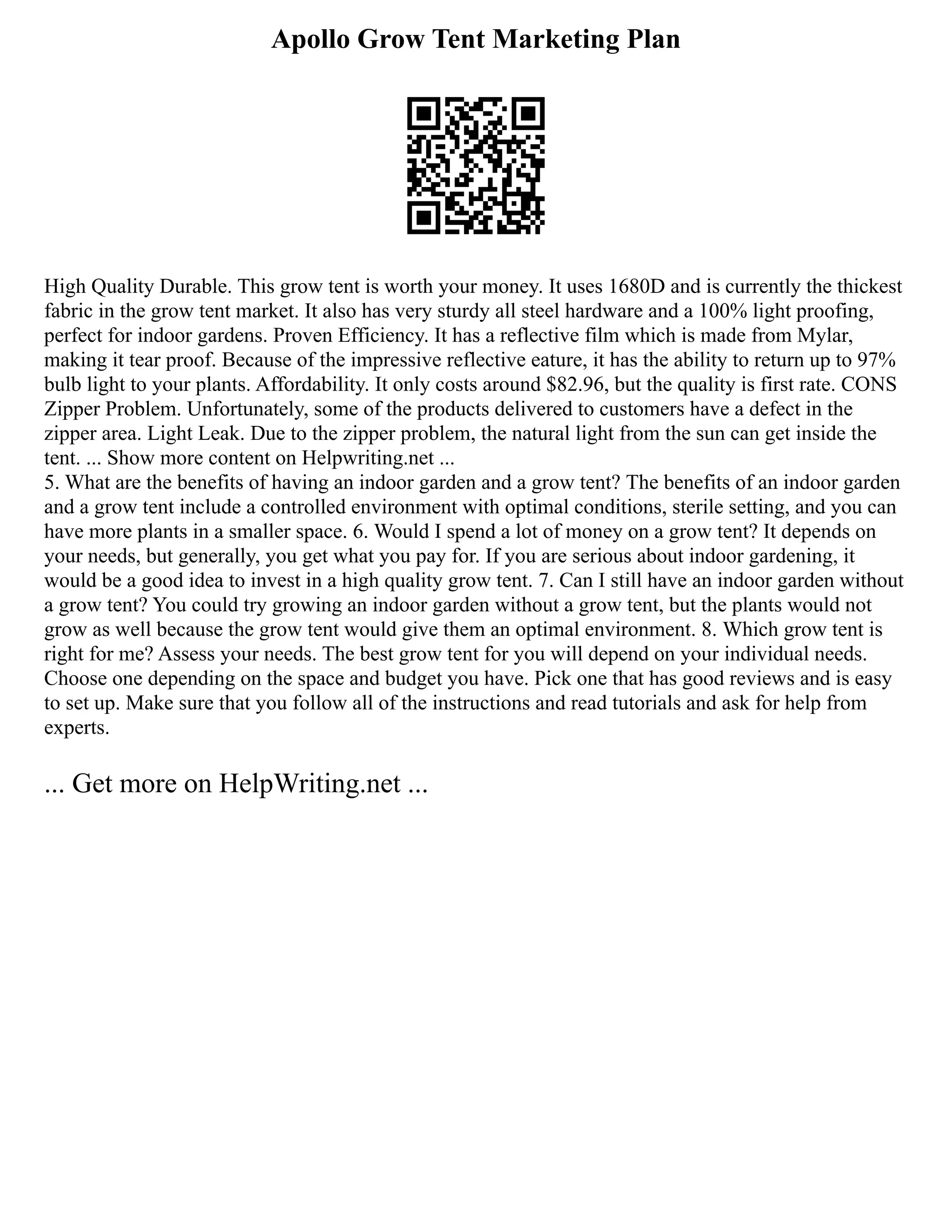 Apollo Grow Tent Marketing Plan
High Quality Durable. This grow tent is worth your money. It uses 1680D and is currently the thickest
fabric in the grow tent market. It also has very sturdy all steel hardware and a 100% light proofing,
perfect for indoor gardens. Proven Efficiency. It has a reflective film which is made from Mylar,
making it tear proof. Because of the impressive reflective eature, it has the ability to return up to 97%
bulb light to your plants. Affordability. It only costs around $82.96, but the quality is first rate. CONS
Zipper Problem. Unfortunately, some of the products delivered to customers have a defect in the
zipper area. Light Leak. Due to the zipper problem, the natural light from the sun can get inside the
tent. ... Show more content on Helpwriting.net ...
5. What are the benefits of having an indoor garden and a grow tent? The benefits of an indoor garden
and a grow tent include a controlled environment with optimal conditions, sterile setting, and you can
have more plants in a smaller space. 6. Would I spend a lot of money on a grow tent? It depends on
your needs, but generally, you get what you pay for. If you are serious about indoor gardening, it
would be a good idea to invest in a high quality grow tent. 7. Can I still have an indoor garden without
a grow tent? You could try growing an indoor garden without a grow tent, but the plants would not
grow as well because the grow tent would give them an optimal environment. 8. Which grow tent is
right for me? Assess your needs. The best grow tent for you will depend on your individual needs.
Choose one depending on the space and budget you have. Pick one that has good reviews and is easy
to set up. Make sure that you follow all of the instructions and read tutorials and ask for help from
experts.
... Get more on HelpWriting.net ...
 