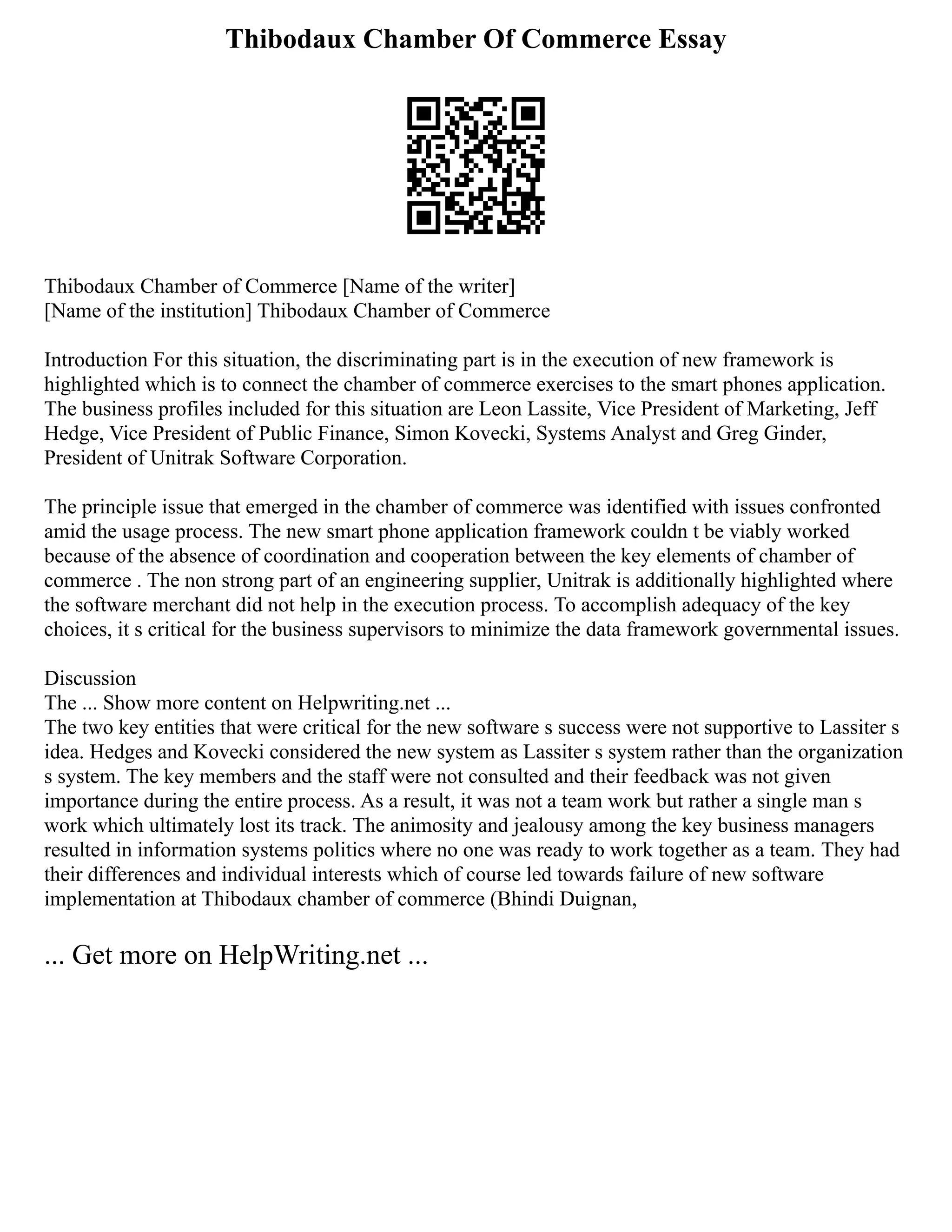 Thibodaux Chamber Of Commerce Essay
Thibodaux Chamber of Commerce [Name of the writer]
[Name of the institution] Thibodaux Chamber of Commerce
Introduction For this situation, the discriminating part is in the execution of new framework is
highlighted which is to connect the chamber of commerce exercises to the smart phones application.
The business profiles included for this situation are Leon Lassite, Vice President of Marketing, Jeff
Hedge, Vice President of Public Finance, Simon Kovecki, Systems Analyst and Greg Ginder,
President of Unitrak Software Corporation.
The principle issue that emerged in the chamber of commerce was identified with issues confronted
amid the usage process. The new smart phone application framework couldn t be viably worked
because of the absence of coordination and cooperation between the key elements of chamber of
commerce . The non strong part of an engineering supplier, Unitrak is additionally highlighted where
the software merchant did not help in the execution process. To accomplish adequacy of the key
choices, it s critical for the business supervisors to minimize the data framework governmental issues.
Discussion
The ... Show more content on Helpwriting.net ...
The two key entities that were critical for the new software s success were not supportive to Lassiter s
idea. Hedges and Kovecki considered the new system as Lassiter s system rather than the organization
s system. The key members and the staff were not consulted and their feedback was not given
importance during the entire process. As a result, it was not a team work but rather a single man s
work which ultimately lost its track. The animosity and jealousy among the key business managers
resulted in information systems politics where no one was ready to work together as a team. They had
their differences and individual interests which of course led towards failure of new software
implementation at Thibodaux chamber of commerce (Bhindi Duignan,
... Get more on HelpWriting.net ...
 