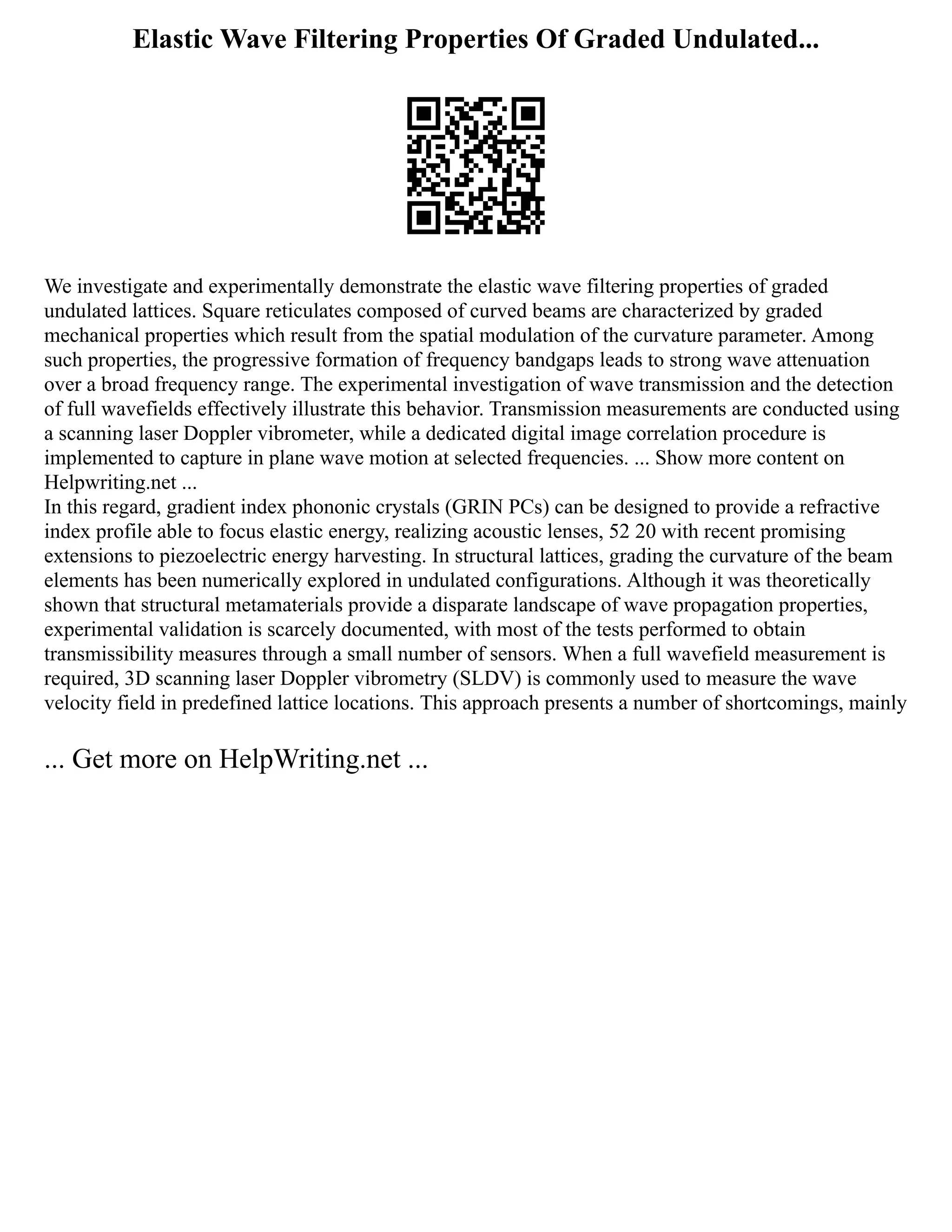 Elastic Wave Filtering Properties Of Graded Undulated...
We investigate and experimentally demonstrate the elastic wave filtering properties of graded
undulated lattices. Square reticulates composed of curved beams are characterized by graded
mechanical properties which result from the spatial modulation of the curvature parameter. Among
such properties, the progressive formation of frequency bandgaps leads to strong wave attenuation
over a broad frequency range. The experimental investigation of wave transmission and the detection
of full wavefields effectively illustrate this behavior. Transmission measurements are conducted using
a scanning laser Doppler vibrometer, while a dedicated digital image correlation procedure is
implemented to capture in plane wave motion at selected frequencies. ... Show more content on
Helpwriting.net ...
In this regard, gradient index phononic crystals (GRIN PCs) can be designed to provide a refractive
index profile able to focus elastic energy, realizing acoustic lenses, 52 20 with recent promising
extensions to piezoelectric energy harvesting. In structural lattices, grading the curvature of the beam
elements has been numerically explored in undulated configurations. Although it was theoretically
shown that structural metamaterials provide a disparate landscape of wave propagation properties,
experimental validation is scarcely documented, with most of the tests performed to obtain
transmissibility measures through a small number of sensors. When a full wavefield measurement is
required, 3D scanning laser Doppler vibrometry (SLDV) is commonly used to measure the wave
velocity field in predefined lattice locations. This approach presents a number of shortcomings, mainly
... Get more on HelpWriting.net ...
 