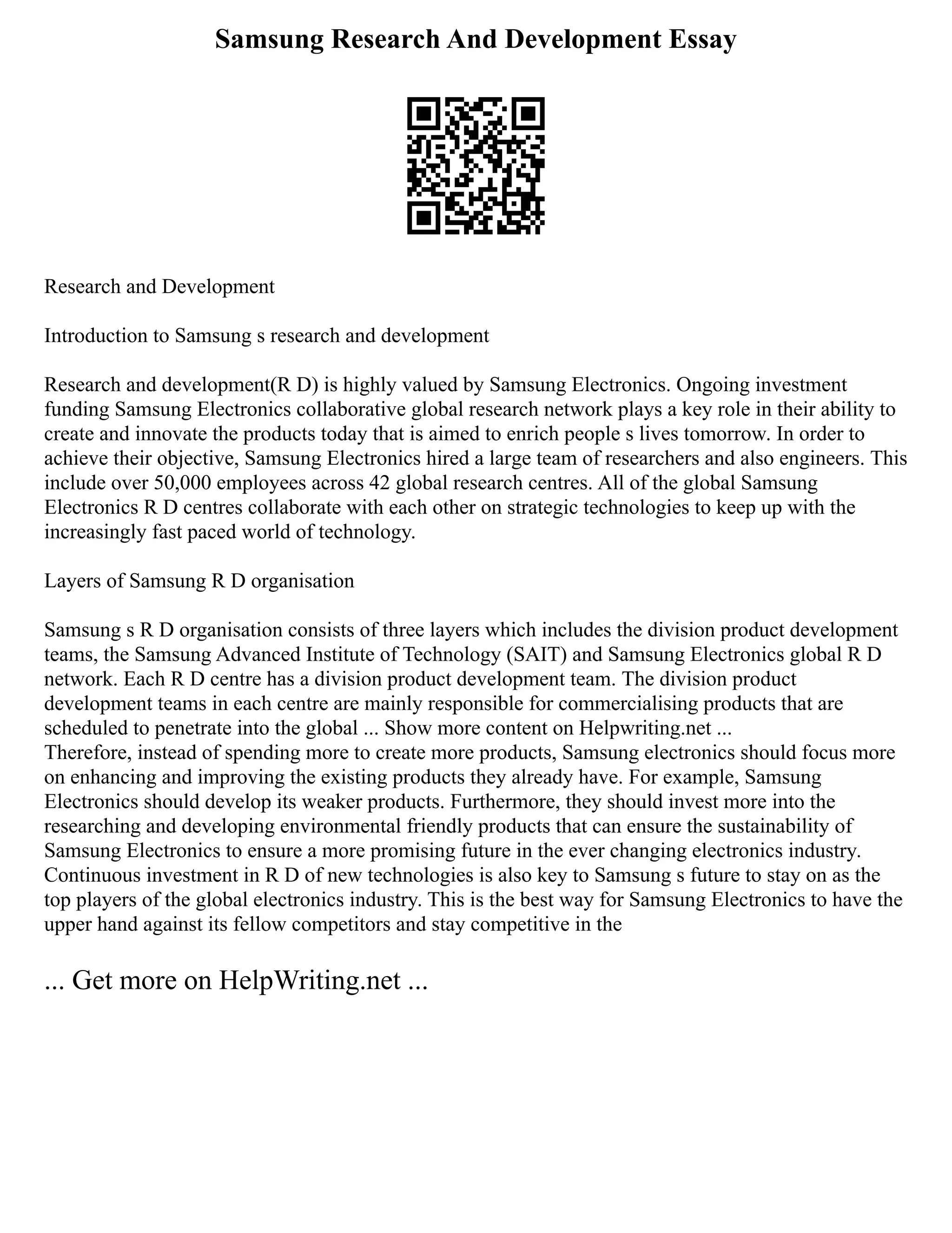 Samsung Research And Development Essay
Research and Development
Introduction to Samsung s research and development
Research and development(R D) is highly valued by Samsung Electronics. Ongoing investment
funding Samsung Electronics collaborative global research network plays a key role in their ability to
create and innovate the products today that is aimed to enrich people s lives tomorrow. In order to
achieve their objective, Samsung Electronics hired a large team of researchers and also engineers. This
include over 50,000 employees across 42 global research centres. All of the global Samsung
Electronics R D centres collaborate with each other on strategic technologies to keep up with the
increasingly fast paced world of technology.
Layers of Samsung R D organisation
Samsung s R D organisation consists of three layers which includes the division product development
teams, the Samsung Advanced Institute of Technology (SAIT) and Samsung Electronics global R D
network. Each R D centre has a division product development team. The division product
development teams in each centre are mainly responsible for commercialising products that are
scheduled to penetrate into the global ... Show more content on Helpwriting.net ...
Therefore, instead of spending more to create more products, Samsung electronics should focus more
on enhancing and improving the existing products they already have. For example, Samsung
Electronics should develop its weaker products. Furthermore, they should invest more into the
researching and developing environmental friendly products that can ensure the sustainability of
Samsung Electronics to ensure a more promising future in the ever changing electronics industry.
Continuous investment in R D of new technologies is also key to Samsung s future to stay on as the
top players of the global electronics industry. This is the best way for Samsung Electronics to have the
upper hand against its fellow competitors and stay competitive in the
... Get more on HelpWriting.net ...
 