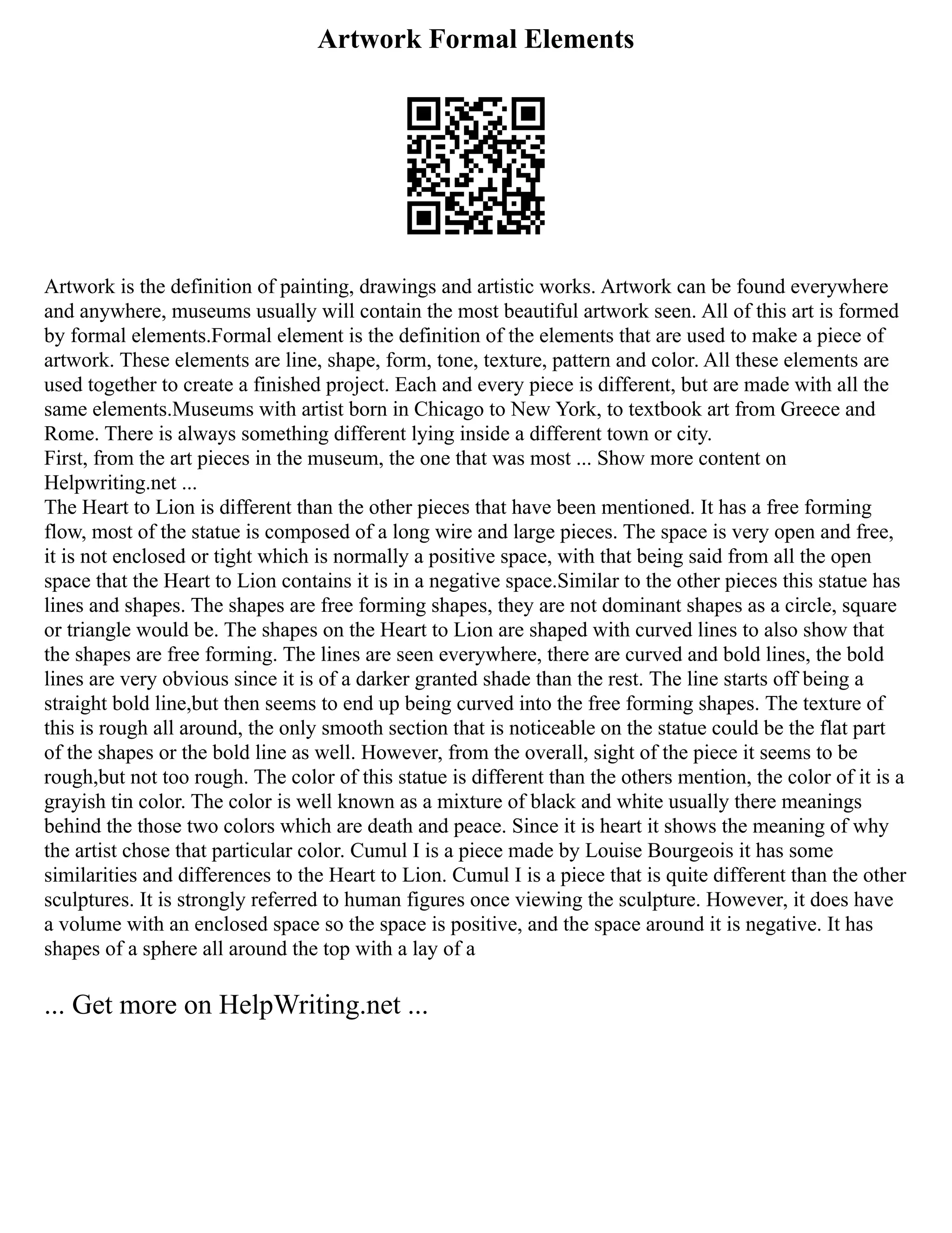 Artwork Formal Elements
Artwork is the definition of painting, drawings and artistic works. Artwork can be found everywhere
and anywhere, museums usually will contain the most beautiful artwork seen. All of this art is formed
by formal elements.Formal element is the definition of the elements that are used to make a piece of
artwork. These elements are line, shape, form, tone, texture, pattern and color. All these elements are
used together to create a finished project. Each and every piece is different, but are made with all the
same elements.Museums with artist born in Chicago to New York, to textbook art from Greece and
Rome. There is always something different lying inside a different town or city.
First, from the art pieces in the museum, the one that was most ... Show more content on
Helpwriting.net ...
The Heart to Lion is different than the other pieces that have been mentioned. It has a free forming
flow, most of the statue is composed of a long wire and large pieces. The space is very open and free,
it is not enclosed or tight which is normally a positive space, with that being said from all the open
space that the Heart to Lion contains it is in a negative space.Similar to the other pieces this statue has
lines and shapes. The shapes are free forming shapes, they are not dominant shapes as a circle, square
or triangle would be. The shapes on the Heart to Lion are shaped with curved lines to also show that
the shapes are free forming. The lines are seen everywhere, there are curved and bold lines, the bold
lines are very obvious since it is of a darker granted shade than the rest. The line starts off being a
straight bold line,but then seems to end up being curved into the free forming shapes. The texture of
this is rough all around, the only smooth section that is noticeable on the statue could be the flat part
of the shapes or the bold line as well. However, from the overall, sight of the piece it seems to be
rough,but not too rough. The color of this statue is different than the others mention, the color of it is a
grayish tin color. The color is well known as a mixture of black and white usually there meanings
behind the those two colors which are death and peace. Since it is heart it shows the meaning of why
the artist chose that particular color. Cumul I is a piece made by Louise Bourgeois it has some
similarities and differences to the Heart to Lion. Cumul I is a piece that is quite different than the other
sculptures. It is strongly referred to human figures once viewing the sculpture. However, it does have
a volume with an enclosed space so the space is positive, and the space around it is negative. It has
shapes of a sphere all around the top with a lay of a
... Get more on HelpWriting.net ...
 