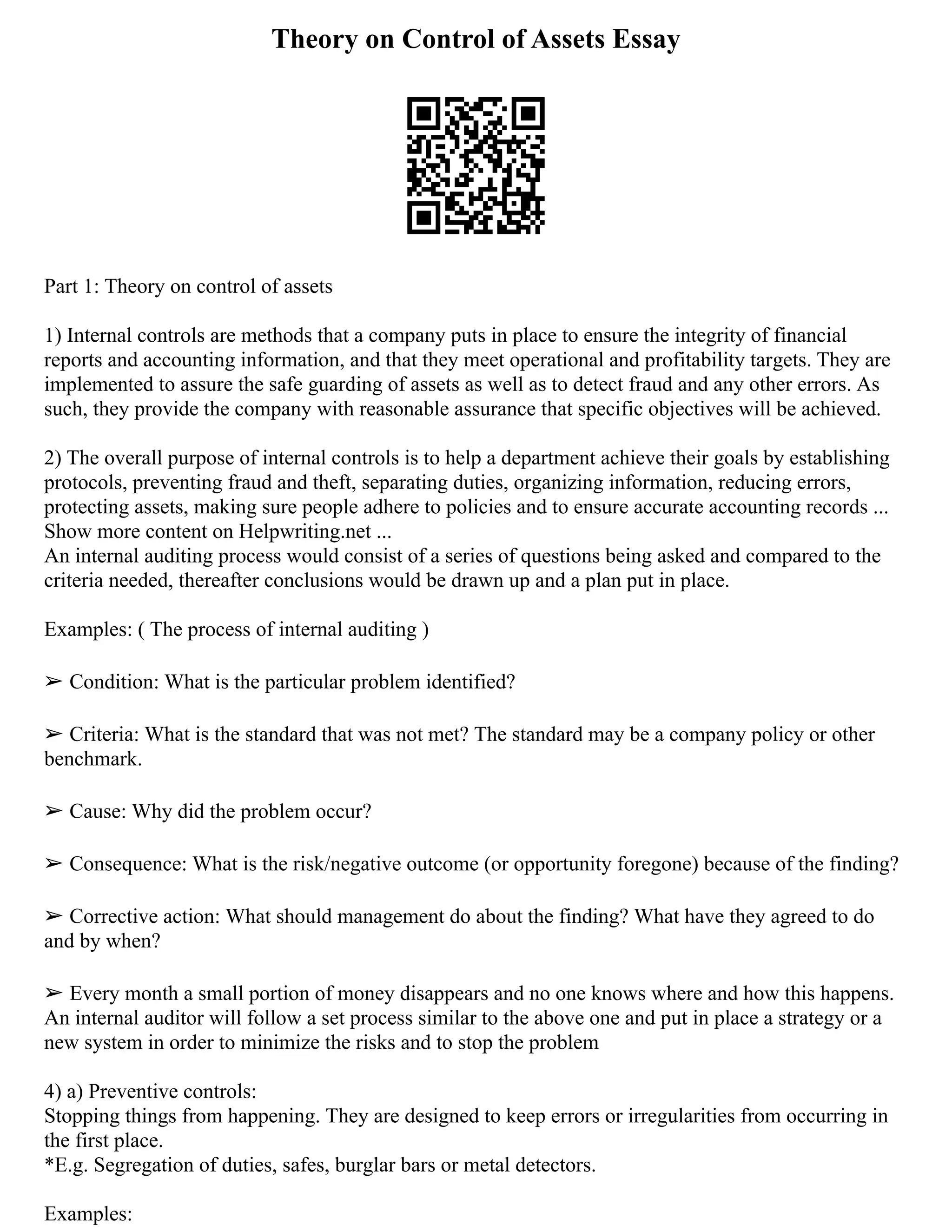 Theory on Control of Assets Essay
Part 1: Theory on control of assets
1) Internal controls are methods that a company puts in place to ensure the integrity of financial
reports and accounting information, and that they meet operational and profitability targets. They are
implemented to assure the safe guarding of assets as well as to detect fraud and any other errors. As
such, they provide the company with reasonable assurance that specific objectives will be achieved.
2) The overall purpose of internal controls is to help a department achieve their goals by establishing
protocols, preventing fraud and theft, separating duties, organizing information, reducing errors,
protecting assets, making sure people adhere to policies and to ensure accurate accounting records ...
Show more content on Helpwriting.net ...
An internal auditing process would consist of a series of questions being asked and compared to the
criteria needed, thereafter conclusions would be drawn up and a plan put in place.
Examples: ( The process of internal auditing )
➢ Condition: What is the particular problem identified?
➢ Criteria: What is the standard that was not met? The standard may be a company policy or other
benchmark.
➢ Cause: Why did the problem occur?
➢ Consequence: What is the risk/negative outcome (or opportunity foregone) because of the finding?
➢ Corrective action: What should management do about the finding? What have they agreed to do
and by when?
➢ Every month a small portion of money disappears and no one knows where and how this happens.
An internal auditor will follow a set process similar to the above one and put in place a strategy or a
new system in order to minimize the risks and to stop the problem
4) a) Preventive controls:
Stopping things from happening. They are designed to keep errors or irregularities from occurring in
the first place.
*E.g. Segregation of duties, safes, burglar bars or metal detectors.
Examples:
 