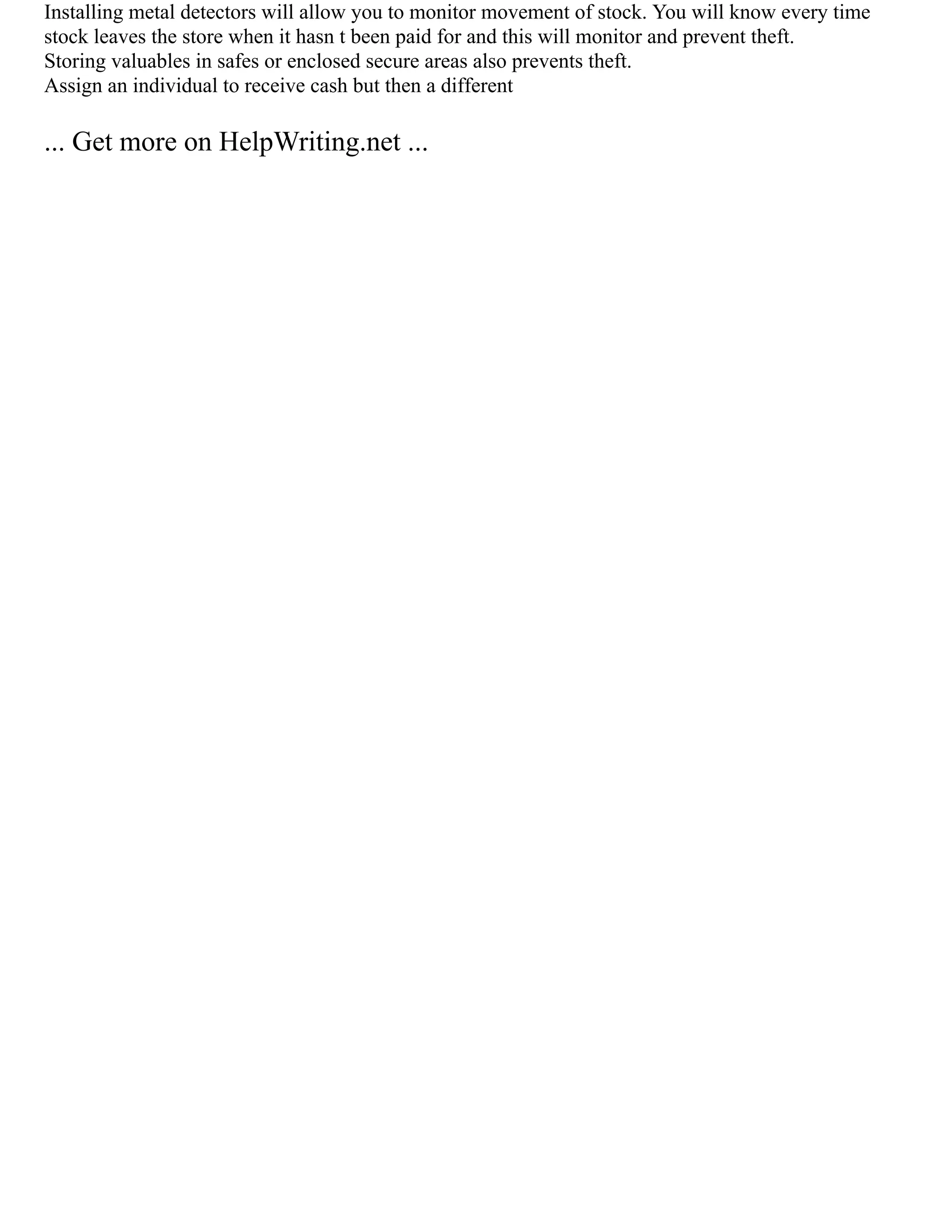 Installing metal detectors will allow you to monitor movement of stock. You will know every time
stock leaves the store when it hasn t been paid for and this will monitor and prevent theft.
Storing valuables in safes or enclosed secure areas also prevents theft.
Assign an individual to receive cash but then a different
... Get more on HelpWriting.net ...
 