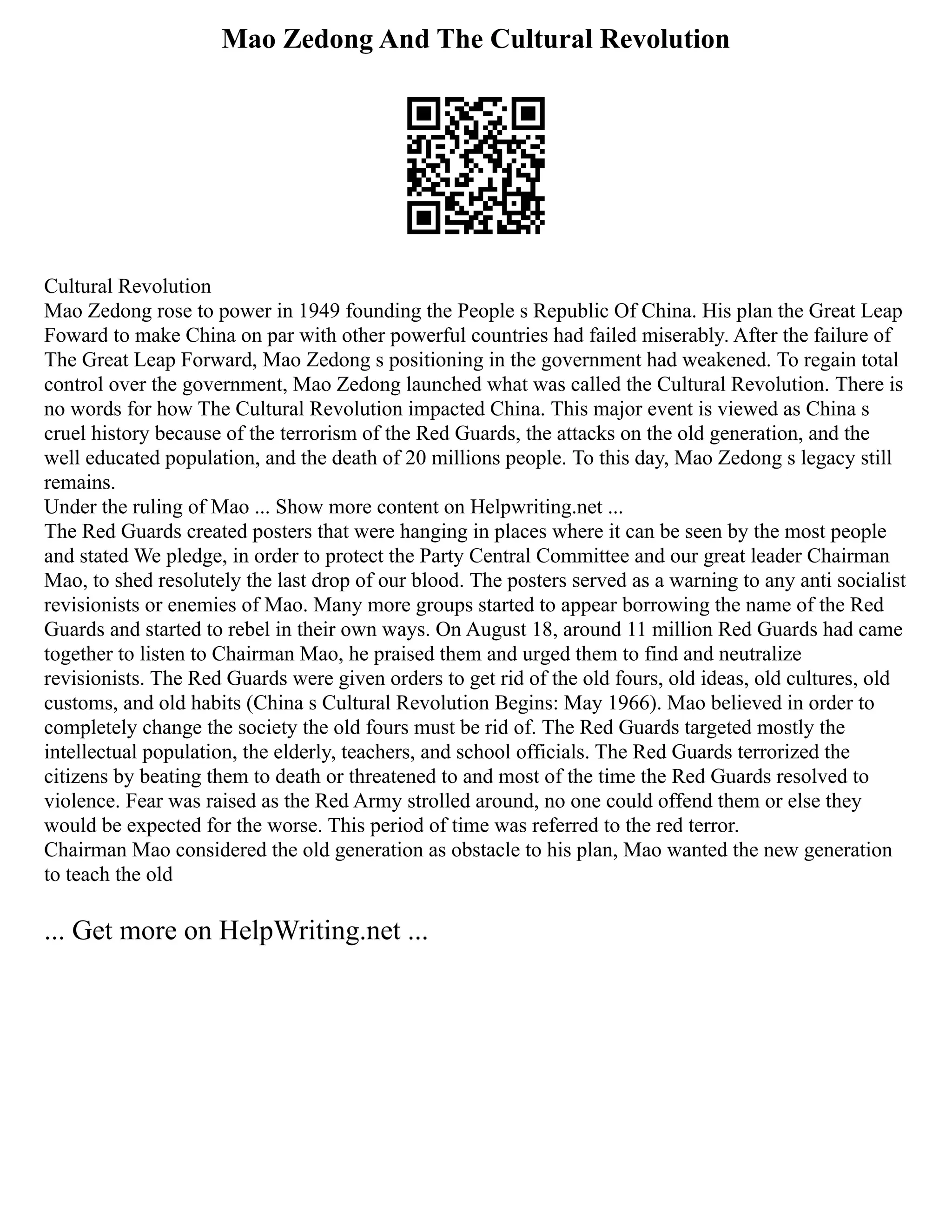 Mao Zedong And The Cultural Revolution
Cultural Revolution
Mao Zedong rose to power in 1949 founding the People s Republic Of China. His plan the Great Leap
Foward to make China on par with other powerful countries had failed miserably. After the failure of
The Great Leap Forward, Mao Zedong s positioning in the government had weakened. To regain total
control over the government, Mao Zedong launched what was called the Cultural Revolution. There is
no words for how The Cultural Revolution impacted China. This major event is viewed as China s
cruel history because of the terrorism of the Red Guards, the attacks on the old generation, and the
well educated population, and the death of 20 millions people. To this day, Mao Zedong s legacy still
remains.
Under the ruling of Mao ... Show more content on Helpwriting.net ...
The Red Guards created posters that were hanging in places where it can be seen by the most people
and stated We pledge, in order to protect the Party Central Committee and our great leader Chairman
Mao, to shed resolutely the last drop of our blood. The posters served as a warning to any anti socialist
revisionists or enemies of Mao. Many more groups started to appear borrowing the name of the Red
Guards and started to rebel in their own ways. On August 18, around 11 million Red Guards had came
together to listen to Chairman Mao, he praised them and urged them to find and neutralize
revisionists. The Red Guards were given orders to get rid of the old fours, old ideas, old cultures, old
customs, and old habits (China s Cultural Revolution Begins: May 1966). Mao believed in order to
completely change the society the old fours must be rid of. The Red Guards targeted mostly the
intellectual population, the elderly, teachers, and school officials. The Red Guards terrorized the
citizens by beating them to death or threatened to and most of the time the Red Guards resolved to
violence. Fear was raised as the Red Army strolled around, no one could offend them or else they
would be expected for the worse. This period of time was referred to the red terror.
Chairman Mao considered the old generation as obstacle to his plan, Mao wanted the new generation
to teach the old
... Get more on HelpWriting.net ...
 
