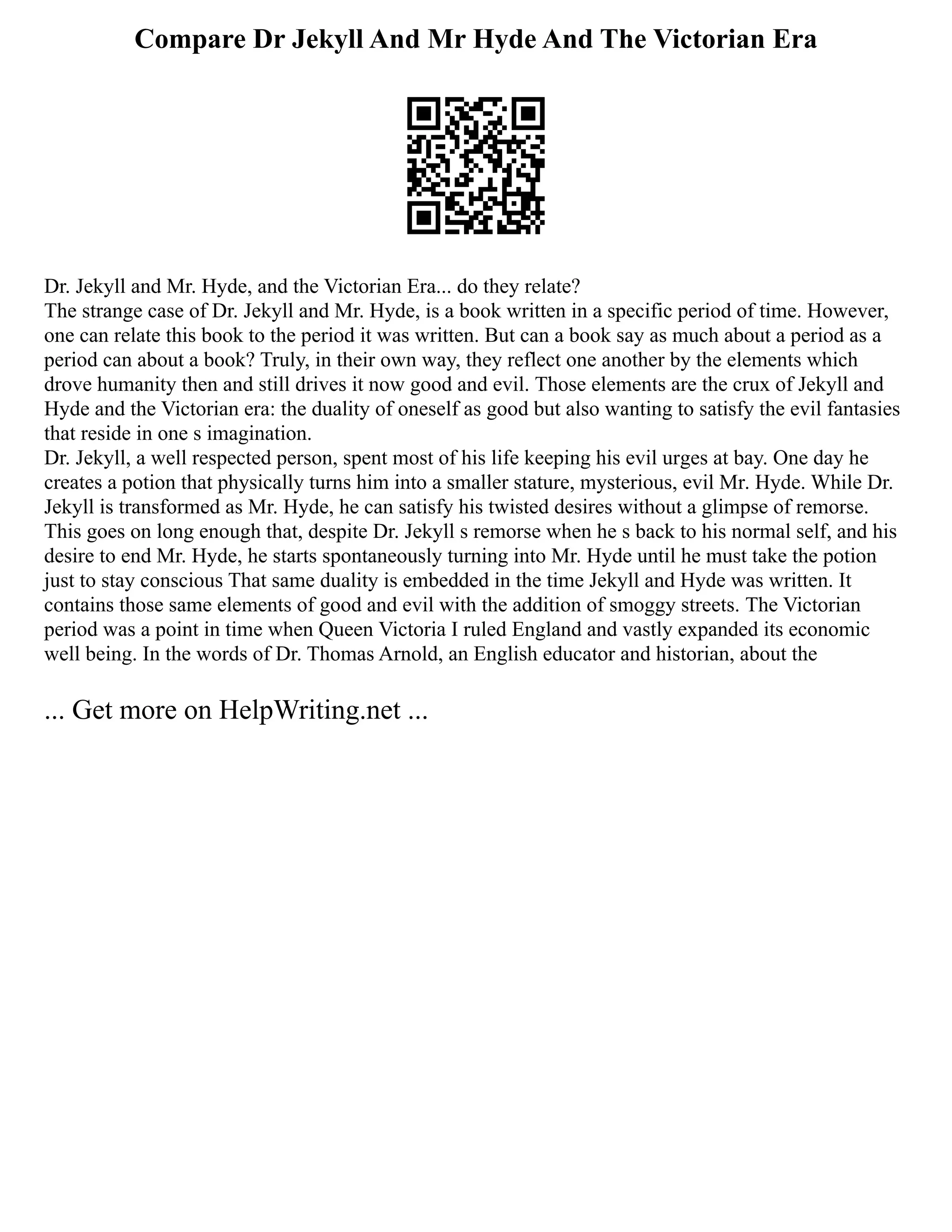 Compare Dr Jekyll And Mr Hyde And The Victorian Era
Dr. Jekyll and Mr. Hyde, and the Victorian Era... do they relate?
The strange case of Dr. Jekyll and Mr. Hyde, is a book written in a specific period of time. However,
one can relate this book to the period it was written. But can a book say as much about a period as a
period can about a book? Truly, in their own way, they reflect one another by the elements which
drove humanity then and still drives it now good and evil. Those elements are the crux of Jekyll and
Hyde and the Victorian era: the duality of oneself as good but also wanting to satisfy the evil fantasies
that reside in one s imagination.
Dr. Jekyll, a well respected person, spent most of his life keeping his evil urges at bay. One day he
creates a potion that physically turns him into a smaller stature, mysterious, evil Mr. Hyde. While Dr.
Jekyll is transformed as Mr. Hyde, he can satisfy his twisted desires without a glimpse of remorse.
This goes on long enough that, despite Dr. Jekyll s remorse when he s back to his normal self, and his
desire to end Mr. Hyde, he starts spontaneously turning into Mr. Hyde until he must take the potion
just to stay conscious That same duality is embedded in the time Jekyll and Hyde was written. It
contains those same elements of good and evil with the addition of smoggy streets. The Victorian
period was a point in time when Queen Victoria I ruled England and vastly expanded its economic
well being. In the words of Dr. Thomas Arnold, an English educator and historian, about the
... Get more on HelpWriting.net ...
 