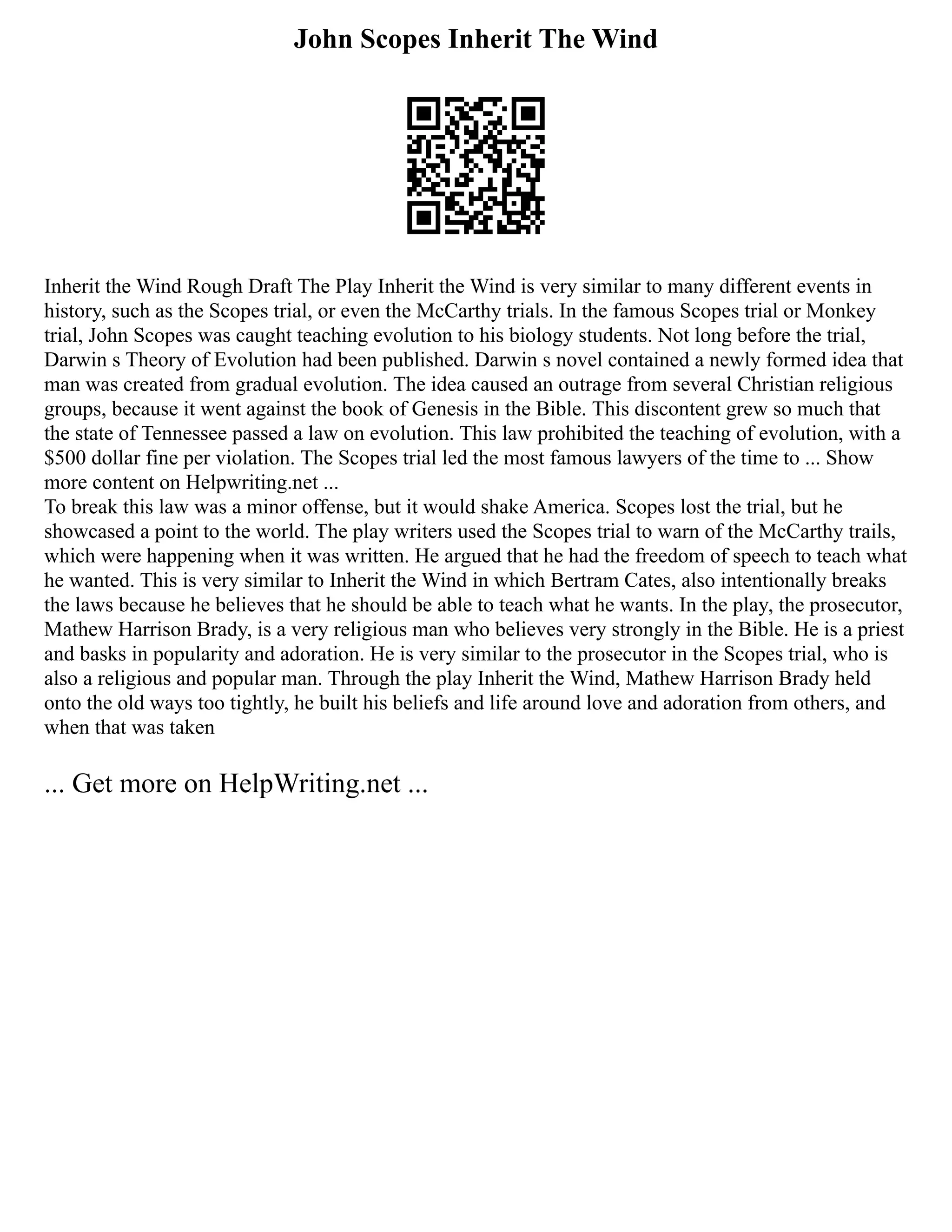 John Scopes Inherit The Wind
Inherit the Wind Rough Draft The Play Inherit the Wind is very similar to many different events in
history, such as the Scopes trial, or even the McCarthy trials. In the famous Scopes trial or Monkey
trial, John Scopes was caught teaching evolution to his biology students. Not long before the trial,
Darwin s Theory of Evolution had been published. Darwin s novel contained a newly formed idea that
man was created from gradual evolution. The idea caused an outrage from several Christian religious
groups, because it went against the book of Genesis in the Bible. This discontent grew so much that
the state of Tennessee passed a law on evolution. This law prohibited the teaching of evolution, with a
$500 dollar fine per violation. The Scopes trial led the most famous lawyers of the time to ... Show
more content on Helpwriting.net ...
To break this law was a minor offense, but it would shake America. Scopes lost the trial, but he
showcased a point to the world. The play writers used the Scopes trial to warn of the McCarthy trails,
which were happening when it was written. He argued that he had the freedom of speech to teach what
he wanted. This is very similar to Inherit the Wind in which Bertram Cates, also intentionally breaks
the laws because he believes that he should be able to teach what he wants. In the play, the prosecutor,
Mathew Harrison Brady, is a very religious man who believes very strongly in the Bible. He is a priest
and basks in popularity and adoration. He is very similar to the prosecutor in the Scopes trial, who is
also a religious and popular man. Through the play Inherit the Wind, Mathew Harrison Brady held
onto the old ways too tightly, he built his beliefs and life around love and adoration from others, and
when that was taken
... Get more on HelpWriting.net ...
 