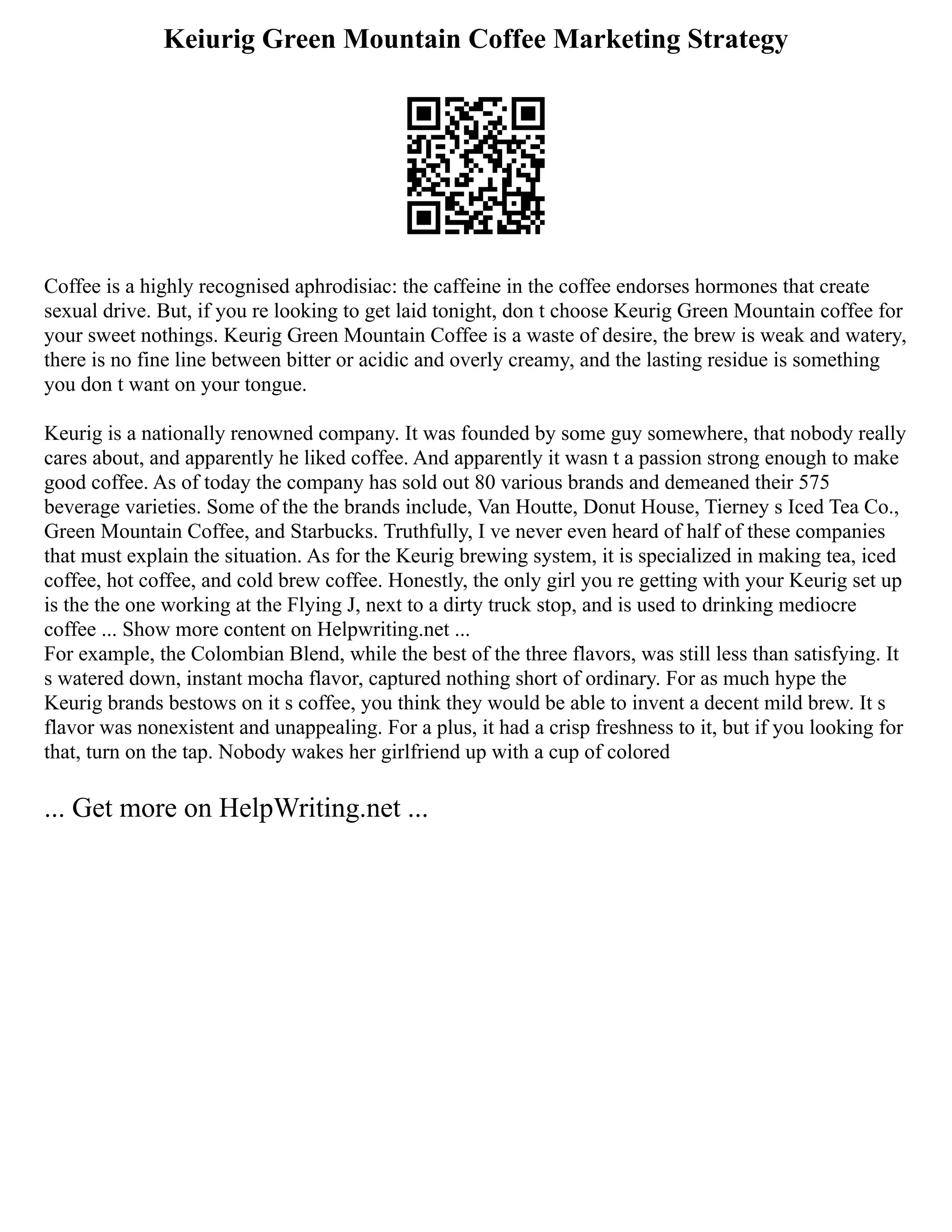 Keiurig Green Mountain Coffee Marketing Strategy
Coffee is a highly recognised aphrodisiac: the caffeine in the coffee endorses hormones that create
sexual drive. But, if you re looking to get laid tonight, don t choose Keurig Green Mountain coffee for
your sweet nothings. Keurig Green Mountain Coffee is a waste of desire, the brew is weak and watery,
there is no fine line between bitter or acidic and overly creamy, and the lasting residue is something
you don t want on your tongue.
Keurig is a nationally renowned company. It was founded by some guy somewhere, that nobody really
cares about, and apparently he liked coffee. And apparently it wasn t a passion strong enough to make
good coffee. As of today the company has sold out 80 various brands and demeaned their 575
beverage varieties. Some of the the brands include, Van Houtte, Donut House, Tierney s Iced Tea Co.,
Green Mountain Coffee, and Starbucks. Truthfully, I ve never even heard of half of these companies
that must explain the situation. As for the Keurig brewing system, it is specialized in making tea, iced
coffee, hot coffee, and cold brew coffee. Honestly, the only girl you re getting with your Keurig set up
is the the one working at the Flying J, next to a dirty truck stop, and is used to drinking mediocre
coffee ... Show more content on Helpwriting.net ...
For example, the Colombian Blend, while the best of the three flavors, was still less than satisfying. It
s watered down, instant mocha flavor, captured nothing short of ordinary. For as much hype the
Keurig brands bestows on it s coffee, you think they would be able to invent a decent mild brew. It s
flavor was nonexistent and unappealing. For a plus, it had a crisp freshness to it, but if you looking for
that, turn on the tap. Nobody wakes her girlfriend up with a cup of colored
... Get more on HelpWriting.net ...
 