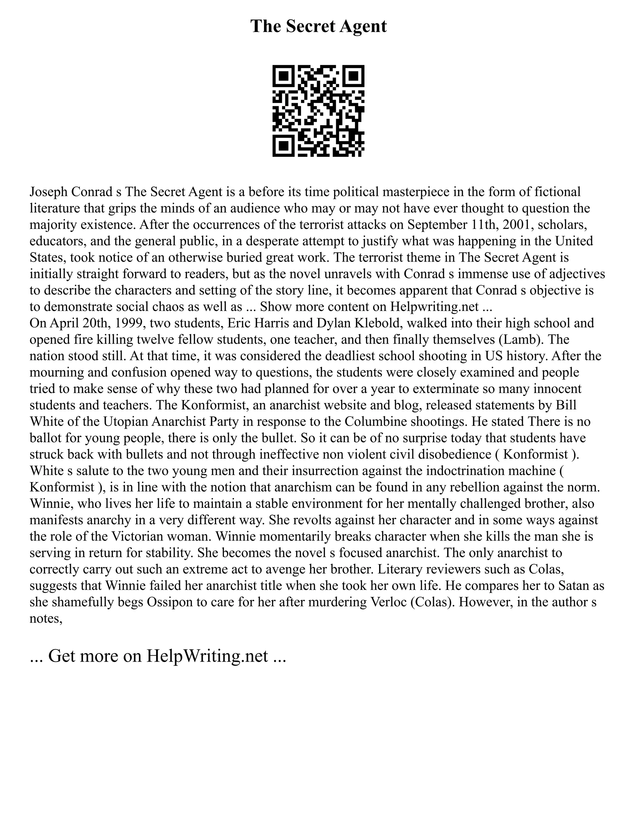 The Secret Agent
Joseph Conrad s The Secret Agent is a before its time political masterpiece in the form of fictional
literature that grips the minds of an audience who may or may not have ever thought to question the
majority existence. After the occurrences of the terrorist attacks on September 11th, 2001, scholars,
educators, and the general public, in a desperate attempt to justify what was happening in the United
States, took notice of an otherwise buried great work. The terrorist theme in The Secret Agent is
initially straight forward to readers, but as the novel unravels with Conrad s immense use of adjectives
to describe the characters and setting of the story line, it becomes apparent that Conrad s objective is
to demonstrate social chaos as well as ... Show more content on Helpwriting.net ...
On April 20th, 1999, two students, Eric Harris and Dylan Klebold, walked into their high school and
opened fire killing twelve fellow students, one teacher, and then finally themselves (Lamb). The
nation stood still. At that time, it was considered the deadliest school shooting in US history. After the
mourning and confusion opened way to questions, the students were closely examined and people
tried to make sense of why these two had planned for over a year to exterminate so many innocent
students and teachers. The Konformist, an anarchist website and blog, released statements by Bill
White of the Utopian Anarchist Party in response to the Columbine shootings. He stated There is no
ballot for young people, there is only the bullet. So it can be of no surprise today that students have
struck back with bullets and not through ineffective non violent civil disobedience ( Konformist ).
White s salute to the two young men and their insurrection against the indoctrination machine (
Konformist ), is in line with the notion that anarchism can be found in any rebellion against the norm.
Winnie, who lives her life to maintain a stable environment for her mentally challenged brother, also
manifests anarchy in a very different way. She revolts against her character and in some ways against
the role of the Victorian woman. Winnie momentarily breaks character when she kills the man she is
serving in return for stability. She becomes the novel s focused anarchist. The only anarchist to
correctly carry out such an extreme act to avenge her brother. Literary reviewers such as Colas,
suggests that Winnie failed her anarchist title when she took her own life. He compares her to Satan as
she shamefully begs Ossipon to care for her after murdering Verloc (Colas). However, in the author s
notes,
... Get more on HelpWriting.net ...
 