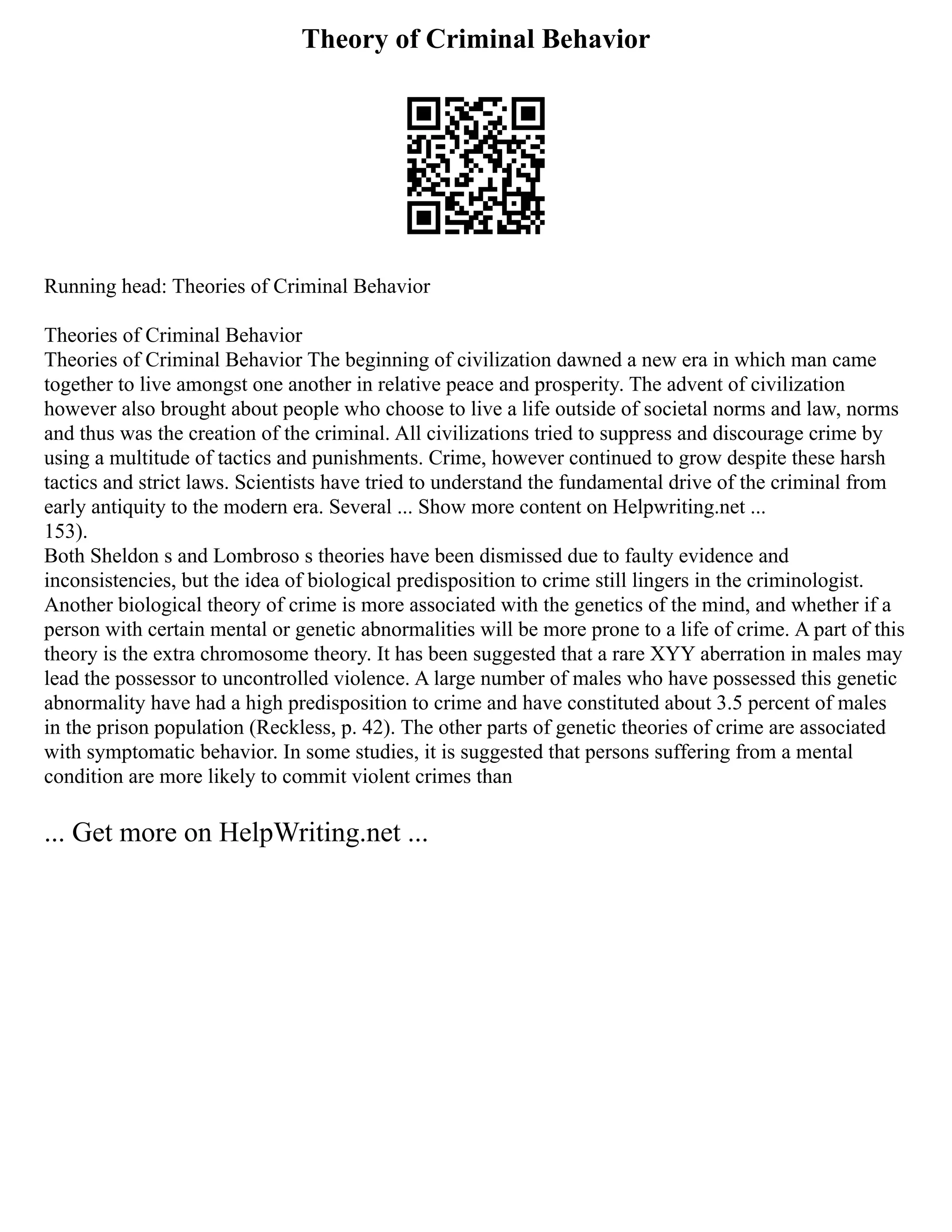 Theory of Criminal Behavior
Running head: Theories of Criminal Behavior
Theories of Criminal Behavior
Theories of Criminal Behavior The beginning of civilization dawned a new era in which man came
together to live amongst one another in relative peace and prosperity. The advent of civilization
however also brought about people who choose to live a life outside of societal norms and law, norms
and thus was the creation of the criminal. All civilizations tried to suppress and discourage crime by
using a multitude of tactics and punishments. Crime, however continued to grow despite these harsh
tactics and strict laws. Scientists have tried to understand the fundamental drive of the criminal from
early antiquity to the modern era. Several ... Show more content on Helpwriting.net ...
153).
Both Sheldon s and Lombroso s theories have been dismissed due to faulty evidence and
inconsistencies, but the idea of biological predisposition to crime still lingers in the criminologist.
Another biological theory of crime is more associated with the genetics of the mind, and whether if a
person with certain mental or genetic abnormalities will be more prone to a life of crime. A part of this
theory is the extra chromosome theory. It has been suggested that a rare XYY aberration in males may
lead the possessor to uncontrolled violence. A large number of males who have possessed this genetic
abnormality have had a high predisposition to crime and have constituted about 3.5 percent of males
in the prison population (Reckless, p. 42). The other parts of genetic theories of crime are associated
with symptomatic behavior. In some studies, it is suggested that persons suffering from a mental
condition are more likely to commit violent crimes than
... Get more on HelpWriting.net ...
 