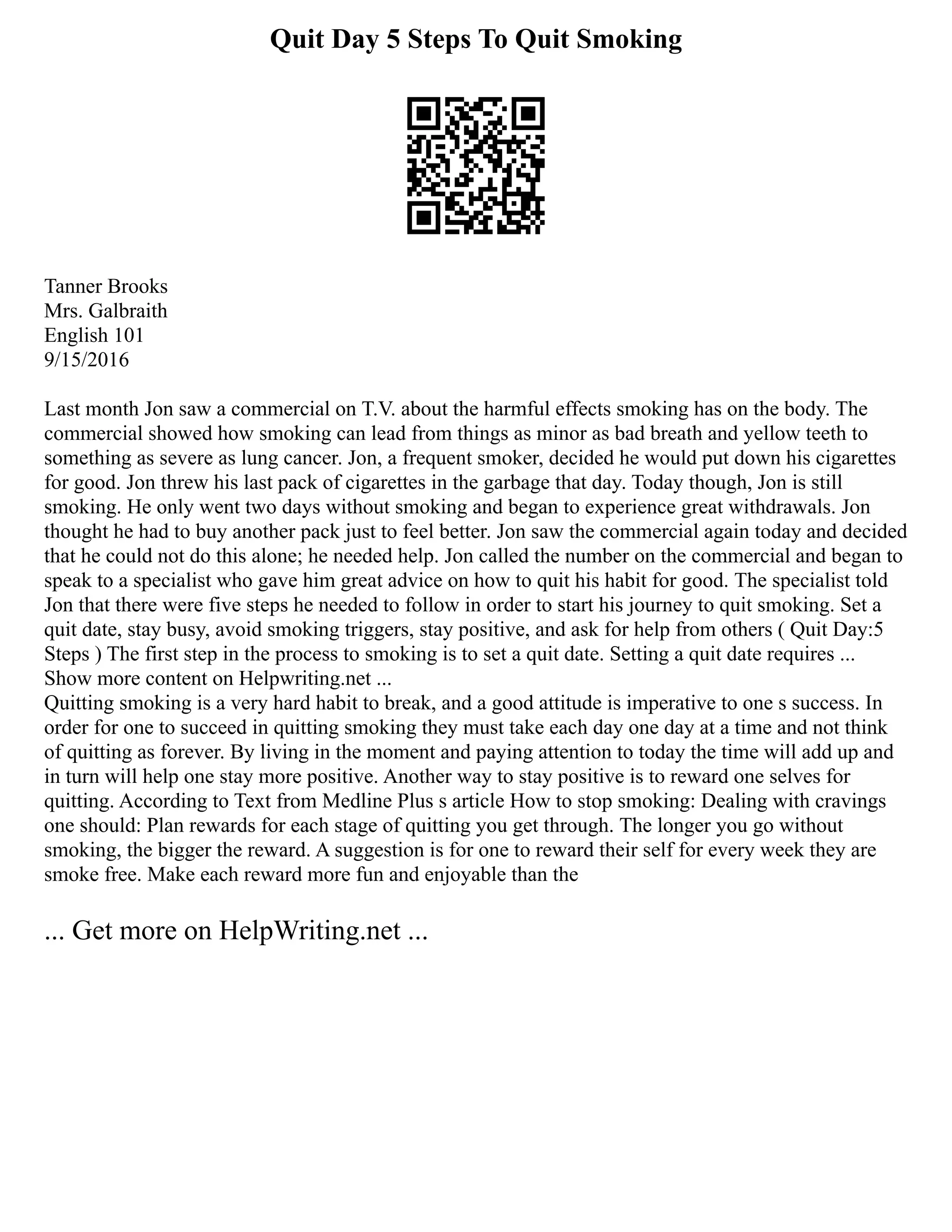 Quit Day 5 Steps To Quit Smoking
Tanner Brooks
Mrs. Galbraith
English 101
9/15/2016
Last month Jon saw a commercial on T.V. about the harmful effects smoking has on the body. The
commercial showed how smoking can lead from things as minor as bad breath and yellow teeth to
something as severe as lung cancer. Jon, a frequent smoker, decided he would put down his cigarettes
for good. Jon threw his last pack of cigarettes in the garbage that day. Today though, Jon is still
smoking. He only went two days without smoking and began to experience great withdrawals. Jon
thought he had to buy another pack just to feel better. Jon saw the commercial again today and decided
that he could not do this alone; he needed help. Jon called the number on the commercial and began to
speak to a specialist who gave him great advice on how to quit his habit for good. The specialist told
Jon that there were five steps he needed to follow in order to start his journey to quit smoking. Set a
quit date, stay busy, avoid smoking triggers, stay positive, and ask for help from others ( Quit Day:5
Steps ) The first step in the process to smoking is to set a quit date. Setting a quit date requires ...
Show more content on Helpwriting.net ...
Quitting smoking is a very hard habit to break, and a good attitude is imperative to one s success. In
order for one to succeed in quitting smoking they must take each day one day at a time and not think
of quitting as forever. By living in the moment and paying attention to today the time will add up and
in turn will help one stay more positive. Another way to stay positive is to reward one selves for
quitting. According to Text from Medline Plus s article How to stop smoking: Dealing with cravings
one should: Plan rewards for each stage of quitting you get through. The longer you go without
smoking, the bigger the reward. A suggestion is for one to reward their self for every week they are
smoke free. Make each reward more fun and enjoyable than the
... Get more on HelpWriting.net ...
 