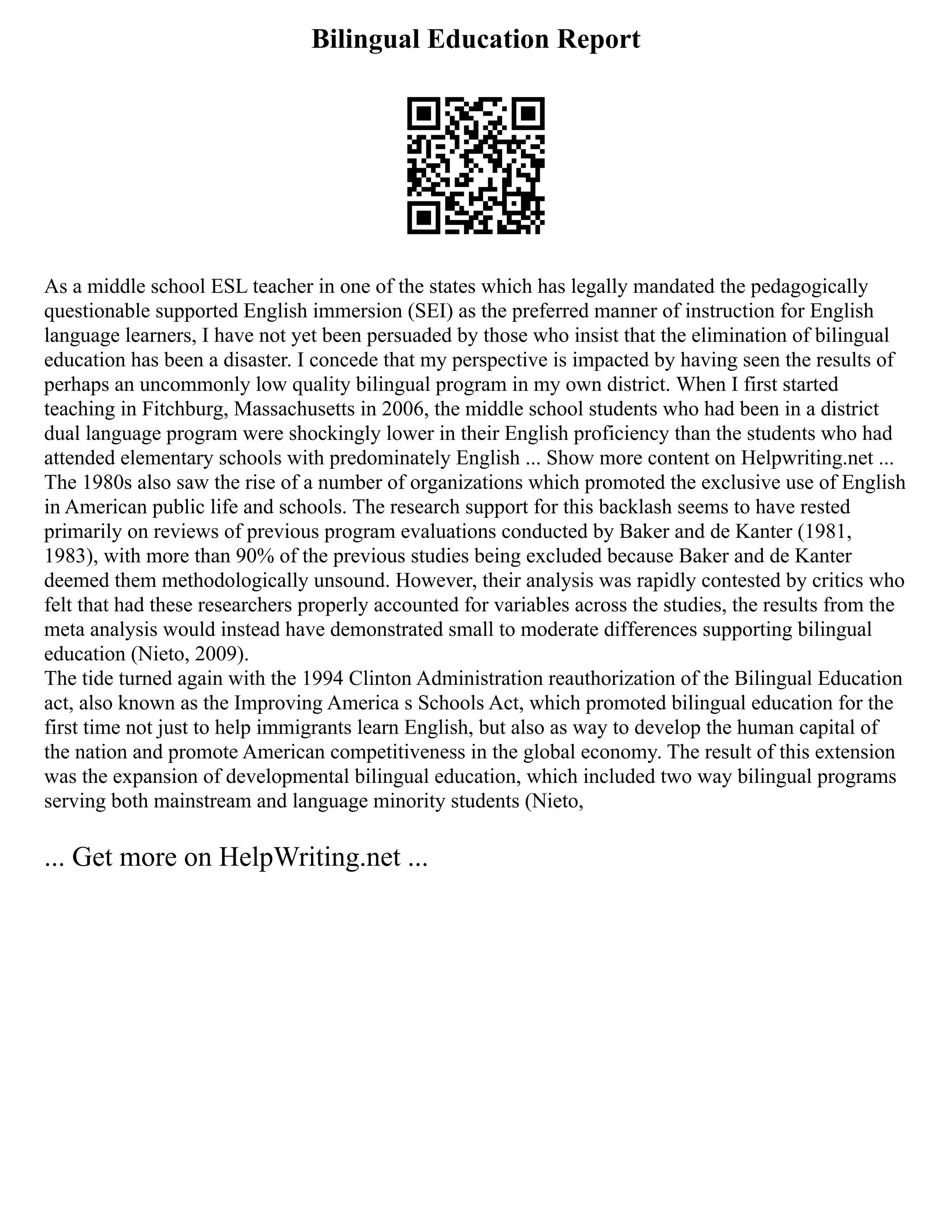 Bilingual Education Report
As a middle school ESL teacher in one of the states which has legally mandated the pedagogically
questionable supported English immersion (SEI) as the preferred manner of instruction for English
language learners, I have not yet been persuaded by those who insist that the elimination of bilingual
education has been a disaster. I concede that my perspective is impacted by having seen the results of
perhaps an uncommonly low quality bilingual program in my own district. When I first started
teaching in Fitchburg, Massachusetts in 2006, the middle school students who had been in a district
dual language program were shockingly lower in their English proficiency than the students who had
attended elementary schools with predominately English ... Show more content on Helpwriting.net ...
The 1980s also saw the rise of a number of organizations which promoted the exclusive use of English
in American public life and schools. The research support for this backlash seems to have rested
primarily on reviews of previous program evaluations conducted by Baker and de Kanter (1981,
1983), with more than 90% of the previous studies being excluded because Baker and de Kanter
deemed them methodologically unsound. However, their analysis was rapidly contested by critics who
felt that had these researchers properly accounted for variables across the studies, the results from the
meta analysis would instead have demonstrated small to moderate differences supporting bilingual
education (Nieto, 2009).
The tide turned again with the 1994 Clinton Administration reauthorization of the Bilingual Education
act, also known as the Improving America s Schools Act, which promoted bilingual education for the
first time not just to help immigrants learn English, but also as way to develop the human capital of
the nation and promote American competitiveness in the global economy. The result of this extension
was the expansion of developmental bilingual education, which included two way bilingual programs
serving both mainstream and language minority students (Nieto,
... Get more on HelpWriting.net ...
 