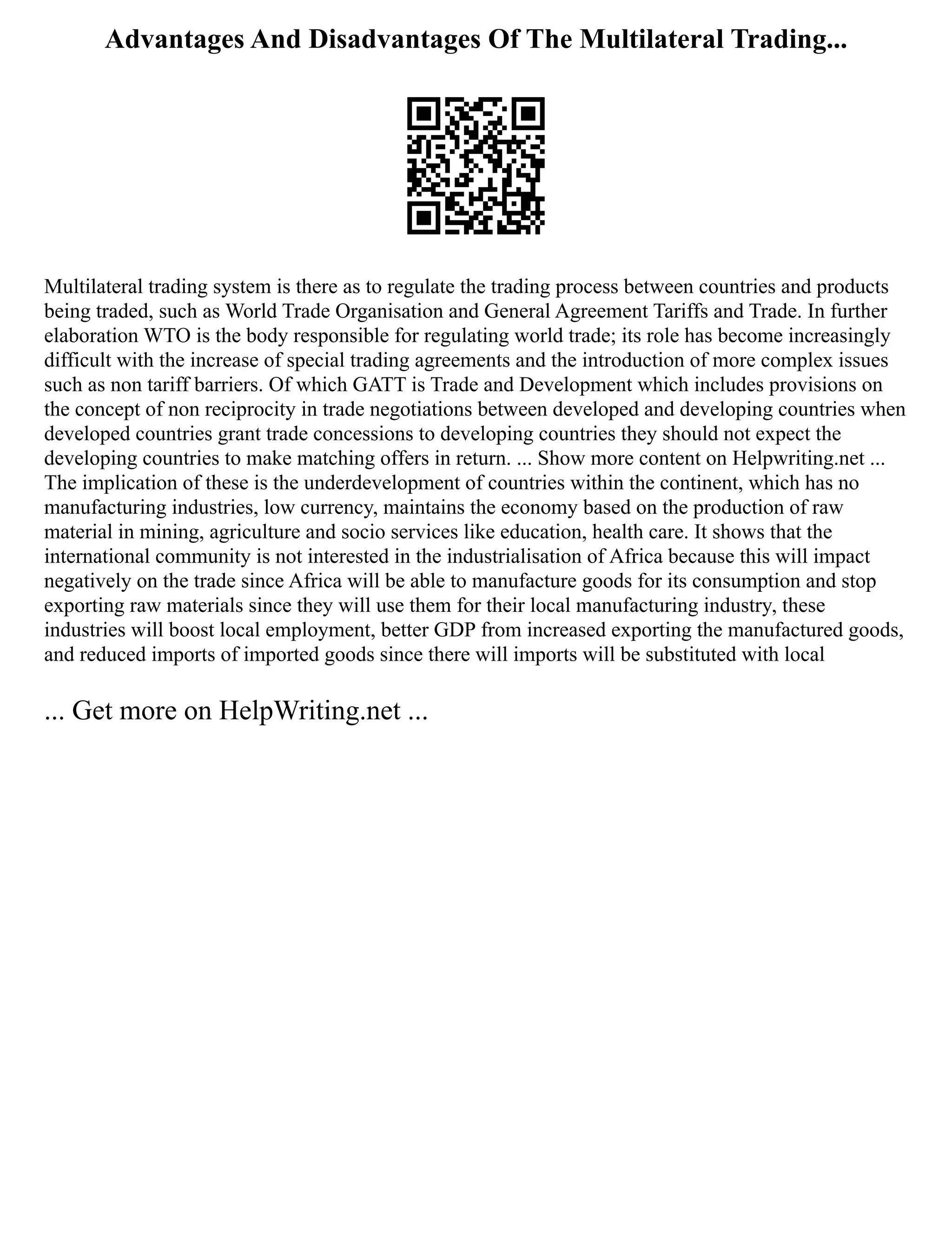 Advantages And Disadvantages Of The Multilateral Trading...
Multilateral trading system is there as to regulate the trading process between countries and products
being traded, such as World Trade Organisation and General Agreement Tariffs and Trade. In further
elaboration WTO is the body responsible for regulating world trade; its role has become increasingly
difficult with the increase of special trading agreements and the introduction of more complex issues
such as non tariff barriers. Of which GATT is Trade and Development which includes provisions on
the concept of non reciprocity in trade negotiations between developed and developing countries when
developed countries grant trade concessions to developing countries they should not expect the
developing countries to make matching offers in return. ... Show more content on Helpwriting.net ...
The implication of these is the underdevelopment of countries within the continent, which has no
manufacturing industries, low currency, maintains the economy based on the production of raw
material in mining, agriculture and socio services like education, health care. It shows that the
international community is not interested in the industrialisation of Africa because this will impact
negatively on the trade since Africa will be able to manufacture goods for its consumption and stop
exporting raw materials since they will use them for their local manufacturing industry, these
industries will boost local employment, better GDP from increased exporting the manufactured goods,
and reduced imports of imported goods since there will imports will be substituted with local
... Get more on HelpWriting.net ...
 