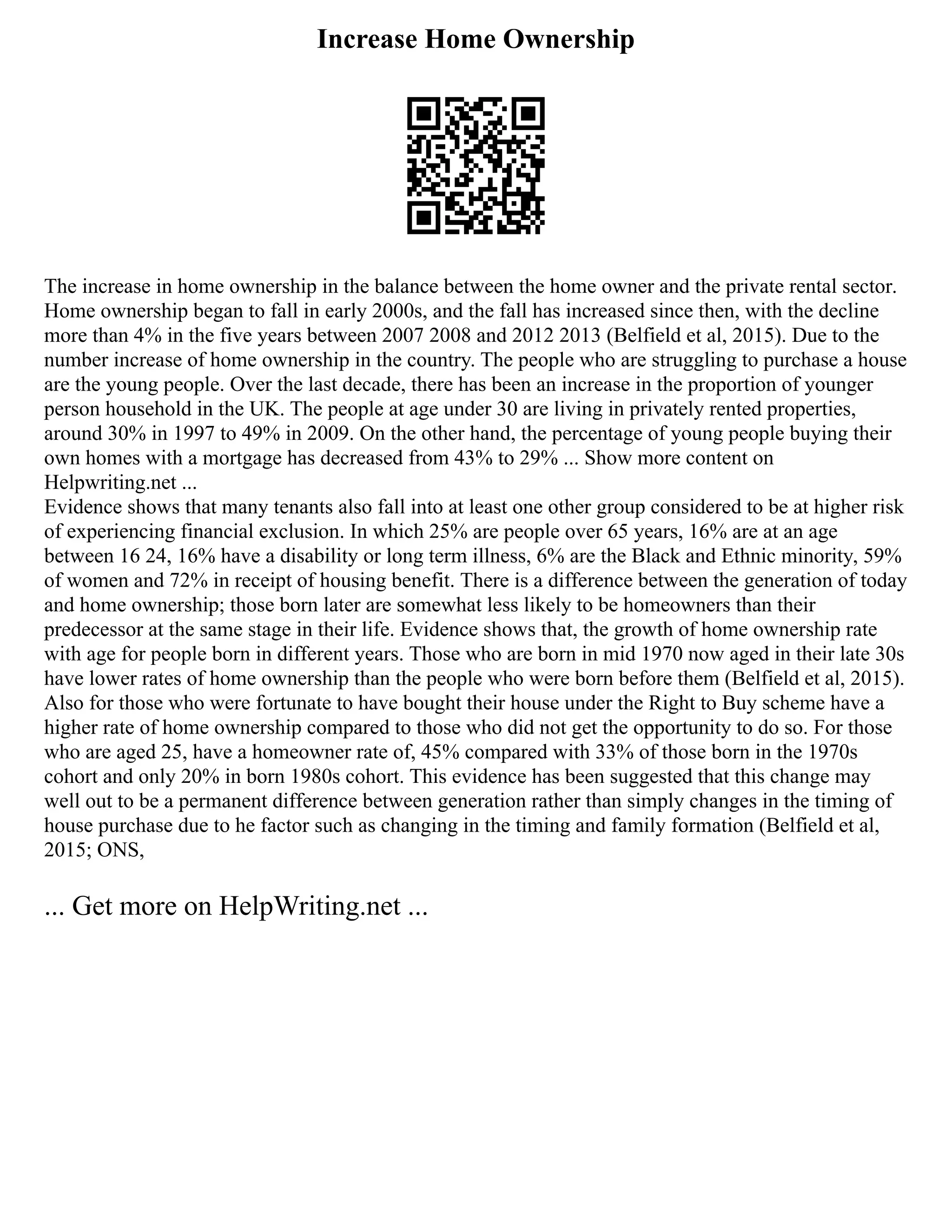 Increase Home Ownership
The increase in home ownership in the balance between the home owner and the private rental sector.
Home ownership began to fall in early 2000s, and the fall has increased since then, with the decline
more than 4% in the five years between 2007 2008 and 2012 2013 (Belfield et al, 2015). Due to the
number increase of home ownership in the country. The people who are struggling to purchase a house
are the young people. Over the last decade, there has been an increase in the proportion of younger
person household in the UK. The people at age under 30 are living in privately rented properties,
around 30% in 1997 to 49% in 2009. On the other hand, the percentage of young people buying their
own homes with a mortgage has decreased from 43% to 29% ... Show more content on
Helpwriting.net ...
Evidence shows that many tenants also fall into at least one other group considered to be at higher risk
of experiencing financial exclusion. In which 25% are people over 65 years, 16% are at an age
between 16 24, 16% have a disability or long term illness, 6% are the Black and Ethnic minority, 59%
of women and 72% in receipt of housing benefit. There is a difference between the generation of today
and home ownership; those born later are somewhat less likely to be homeowners than their
predecessor at the same stage in their life. Evidence shows that, the growth of home ownership rate
with age for people born in different years. Those who are born in mid 1970 now aged in their late 30s
have lower rates of home ownership than the people who were born before them (Belfield et al, 2015).
Also for those who were fortunate to have bought their house under the Right to Buy scheme have a
higher rate of home ownership compared to those who did not get the opportunity to do so. For those
who are aged 25, have a homeowner rate of, 45% compared with 33% of those born in the 1970s
cohort and only 20% in born 1980s cohort. This evidence has been suggested that this change may
well out to be a permanent difference between generation rather than simply changes in the timing of
house purchase due to he factor such as changing in the timing and family formation (Belfield et al,
2015; ONS,
... Get more on HelpWriting.net ...
 
