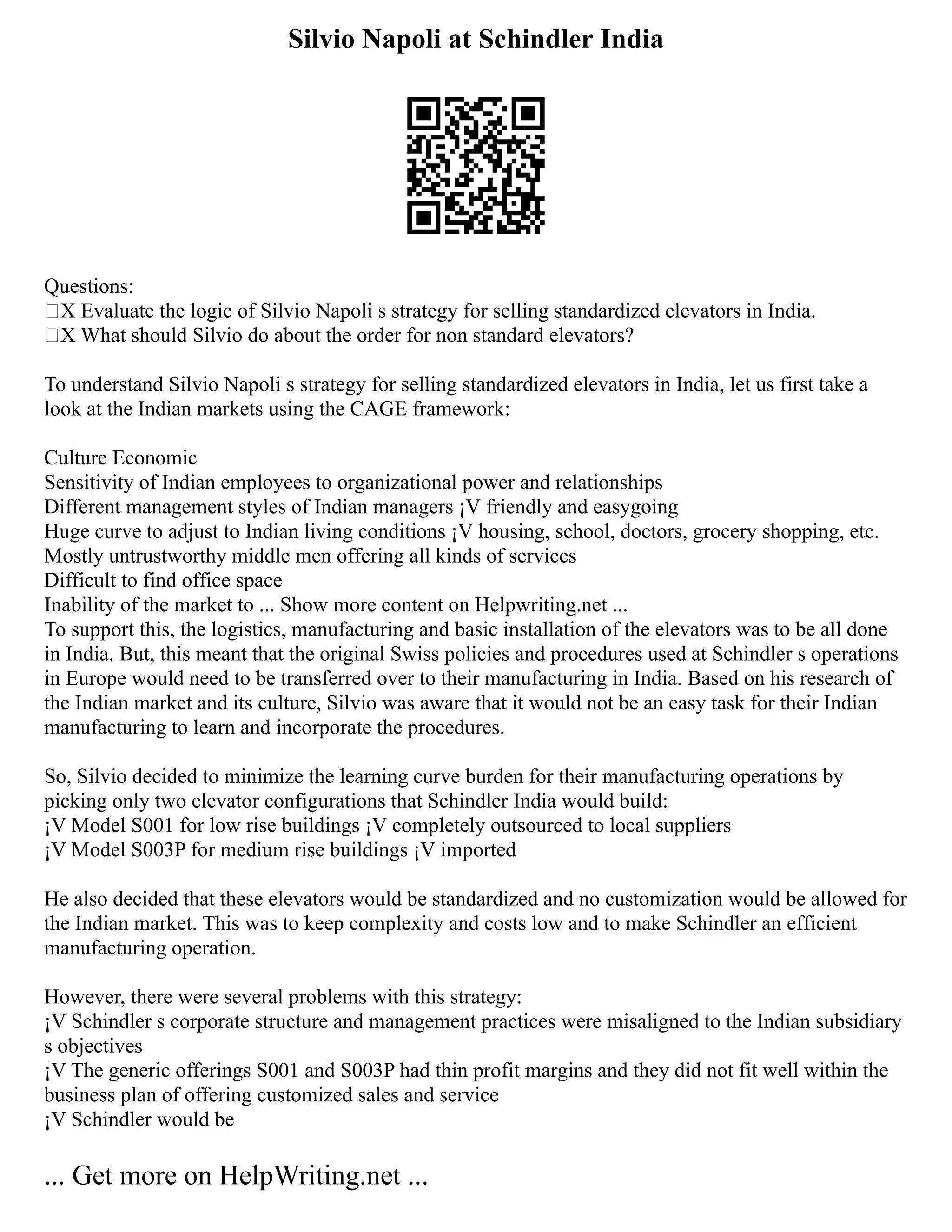 Silvio Napoli at Schindler India
Questions:
„X Evaluate the logic of Silvio Napoli s strategy for selling standardized elevators in India.
„X What should Silvio do about the order for non standard elevators?
To understand Silvio Napoli s strategy for selling standardized elevators in India, let us first take a
look at the Indian markets using the CAGE framework:
Culture Economic
Sensitivity of Indian employees to organizational power and relationships
Different management styles of Indian managers ¡V friendly and easygoing
Huge curve to adjust to Indian living conditions ¡V housing, school, doctors, grocery shopping, etc.
Mostly untrustworthy middle men offering all kinds of services
Difficult to find office space
Inability of the market to ... Show more content on Helpwriting.net ...
To support this, the logistics, manufacturing and basic installation of the elevators was to be all done
in India. But, this meant that the original Swiss policies and procedures used at Schindler s operations
in Europe would need to be transferred over to their manufacturing in India. Based on his research of
the Indian market and its culture, Silvio was aware that it would not be an easy task for their Indian
manufacturing to learn and incorporate the procedures.
So, Silvio decided to minimize the learning curve burden for their manufacturing operations by
picking only two elevator configurations that Schindler India would build:
¡V Model S001 for low rise buildings ¡V completely outsourced to local suppliers
¡V Model S003P for medium rise buildings ¡V imported
He also decided that these elevators would be standardized and no customization would be allowed for
the Indian market. This was to keep complexity and costs low and to make Schindler an efficient
manufacturing operation.
However, there were several problems with this strategy:
¡V Schindler s corporate structure and management practices were misaligned to the Indian subsidiary
s objectives
¡V The generic offerings S001 and S003P had thin profit margins and they did not fit well within the
business plan of offering customized sales and service
¡V Schindler would be
... Get more on HelpWriting.net ...
 