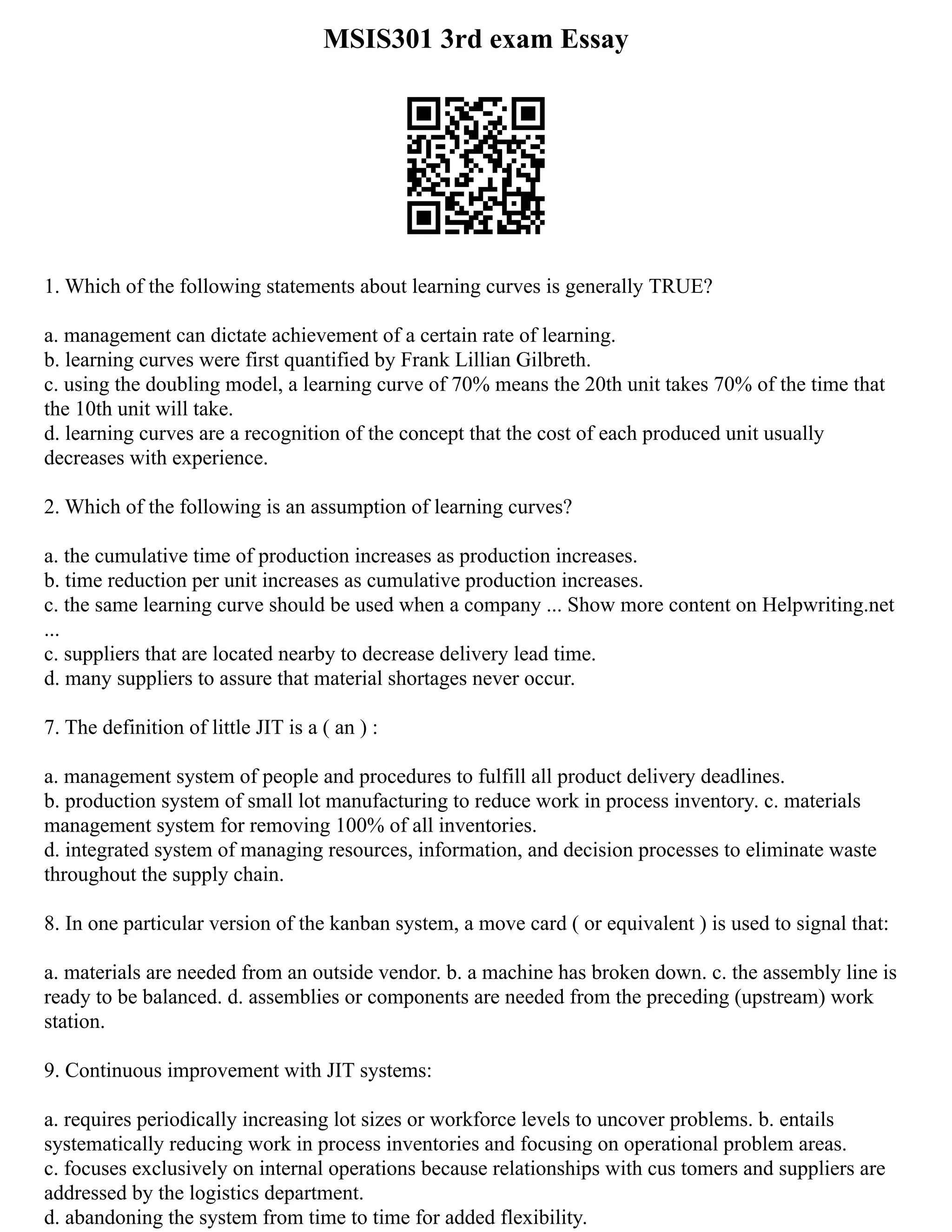 MSIS301 3rd exam Essay
1. Which of the following statements about learning curves is generally TRUE?
a. management can dictate achievement of a certain rate of learning.
b. learning curves were first quantified by Frank Lillian Gilbreth.
c. using the doubling model, a learning curve of 70% means the 20th unit takes 70% of the time that
the 10th unit will take.
d. learning curves are a recognition of the concept that the cost of each produced unit usually
decreases with experience.
2. Which of the following is an assumption of learning curves?
a. the cumulative time of production increases as production increases.
b. time reduction per unit increases as cumulative production increases.
c. the same learning curve should be used when a company ... Show more content on Helpwriting.net
...
c. suppliers that are located nearby to decrease delivery lead time.
d. many suppliers to assure that material shortages never occur.
7. The definition of little JIT is a ( an ) :
a. management system of people and procedures to fulfill all product delivery deadlines.
b. production system of small lot manufacturing to reduce work in process inventory. c. materials
management system for removing 100% of all inventories.
d. integrated system of managing resources, information, and decision processes to eliminate waste
throughout the supply chain.
8. In one particular version of the kanban system, a move card ( or equivalent ) is used to signal that:
a. materials are needed from an outside vendor. b. a machine has broken down. c. the assembly line is
ready to be balanced. d. assemblies or components are needed from the preceding (upstream) work
station.
9. Continuous improvement with JIT systems:
a. requires periodically increasing lot sizes or workforce levels to uncover problems. b. entails
systematically reducing work in process inventories and focusing on operational problem areas.
c. focuses exclusively on internal operations because relationships with cus tomers and suppliers are
addressed by the logistics department.
d. abandoning the system from time to time for added flexibility.
 