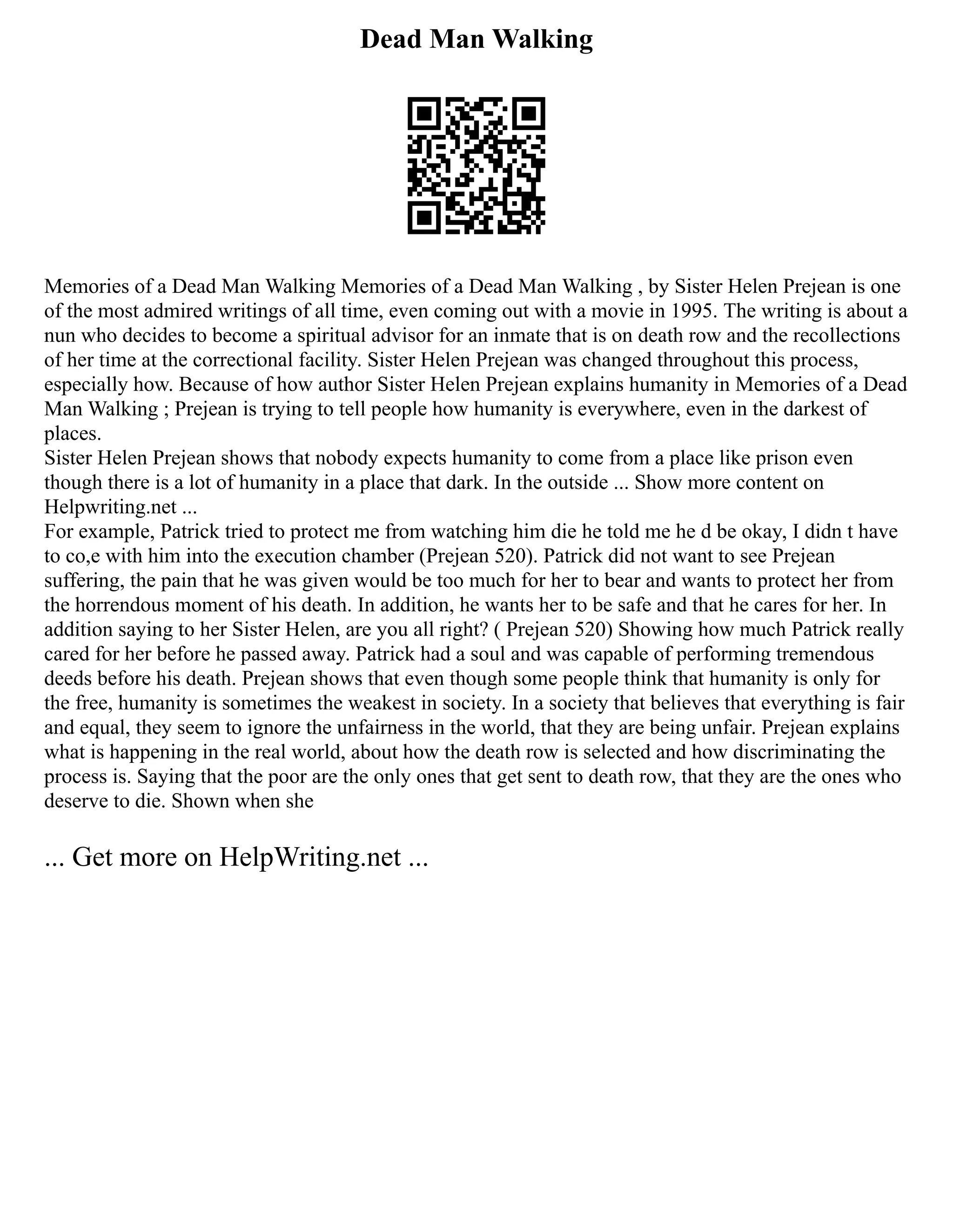 Dead Man Walking
Memories of a Dead Man Walking Memories of a Dead Man Walking , by Sister Helen Prejean is one
of the most admired writings of all time, even coming out with a movie in 1995. The writing is about a
nun who decides to become a spiritual advisor for an inmate that is on death row and the recollections
of her time at the correctional facility. Sister Helen Prejean was changed throughout this process,
especially how. Because of how author Sister Helen Prejean explains humanity in Memories of a Dead
Man Walking ; Prejean is trying to tell people how humanity is everywhere, even in the darkest of
places.
Sister Helen Prejean shows that nobody expects humanity to come from a place like prison even
though there is a lot of humanity in a place that dark. In the outside ... Show more content on
Helpwriting.net ...
For example, Patrick tried to protect me from watching him die he told me he d be okay, I didn t have
to co,e with him into the execution chamber (Prejean 520). Patrick did not want to see Prejean
suffering, the pain that he was given would be too much for her to bear and wants to protect her from
the horrendous moment of his death. In addition, he wants her to be safe and that he cares for her. In
addition saying to her Sister Helen, are you all right? ( Prejean 520) Showing how much Patrick really
cared for her before he passed away. Patrick had a soul and was capable of performing tremendous
deeds before his death. Prejean shows that even though some people think that humanity is only for
the free, humanity is sometimes the weakest in society. In a society that believes that everything is fair
and equal, they seem to ignore the unfairness in the world, that they are being unfair. Prejean explains
what is happening in the real world, about how the death row is selected and how discriminating the
process is. Saying that the poor are the only ones that get sent to death row, that they are the ones who
deserve to die. Shown when she
... Get more on HelpWriting.net ...
 