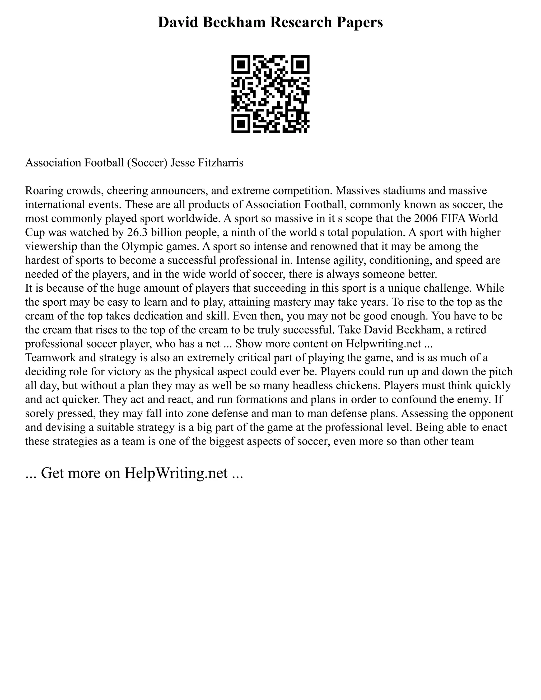 David Beckham Research Papers
Association Football (Soccer) Jesse Fitzharris
Roaring crowds, cheering announcers, and extreme competition. Massives stadiums and massive
international events. These are all products of Association Football, commonly known as soccer, the
most commonly played sport worldwide. A sport so massive in it s scope that the 2006 FIFA World
Cup was watched by 26.3 billion people, a ninth of the world s total population. A sport with higher
viewership than the Olympic games. A sport so intense and renowned that it may be among the
hardest of sports to become a successful professional in. Intense agility, conditioning, and speed are
needed of the players, and in the wide world of soccer, there is always someone better.
It is because of the huge amount of players that succeeding in this sport is a unique challenge. While
the sport may be easy to learn and to play, attaining mastery may take years. To rise to the top as the
cream of the top takes dedication and skill. Even then, you may not be good enough. You have to be
the cream that rises to the top of the cream to be truly successful. Take David Beckham, a retired
professional soccer player, who has a net ... Show more content on Helpwriting.net ...
Teamwork and strategy is also an extremely critical part of playing the game, and is as much of a
deciding role for victory as the physical aspect could ever be. Players could run up and down the pitch
all day, but without a plan they may as well be so many headless chickens. Players must think quickly
and act quicker. They act and react, and run formations and plans in order to confound the enemy. If
sorely pressed, they may fall into zone defense and man to man defense plans. Assessing the opponent
and devising a suitable strategy is a big part of the game at the professional level. Being able to enact
these strategies as a team is one of the biggest aspects of soccer, even more so than other team
... Get more on HelpWriting.net ...
 