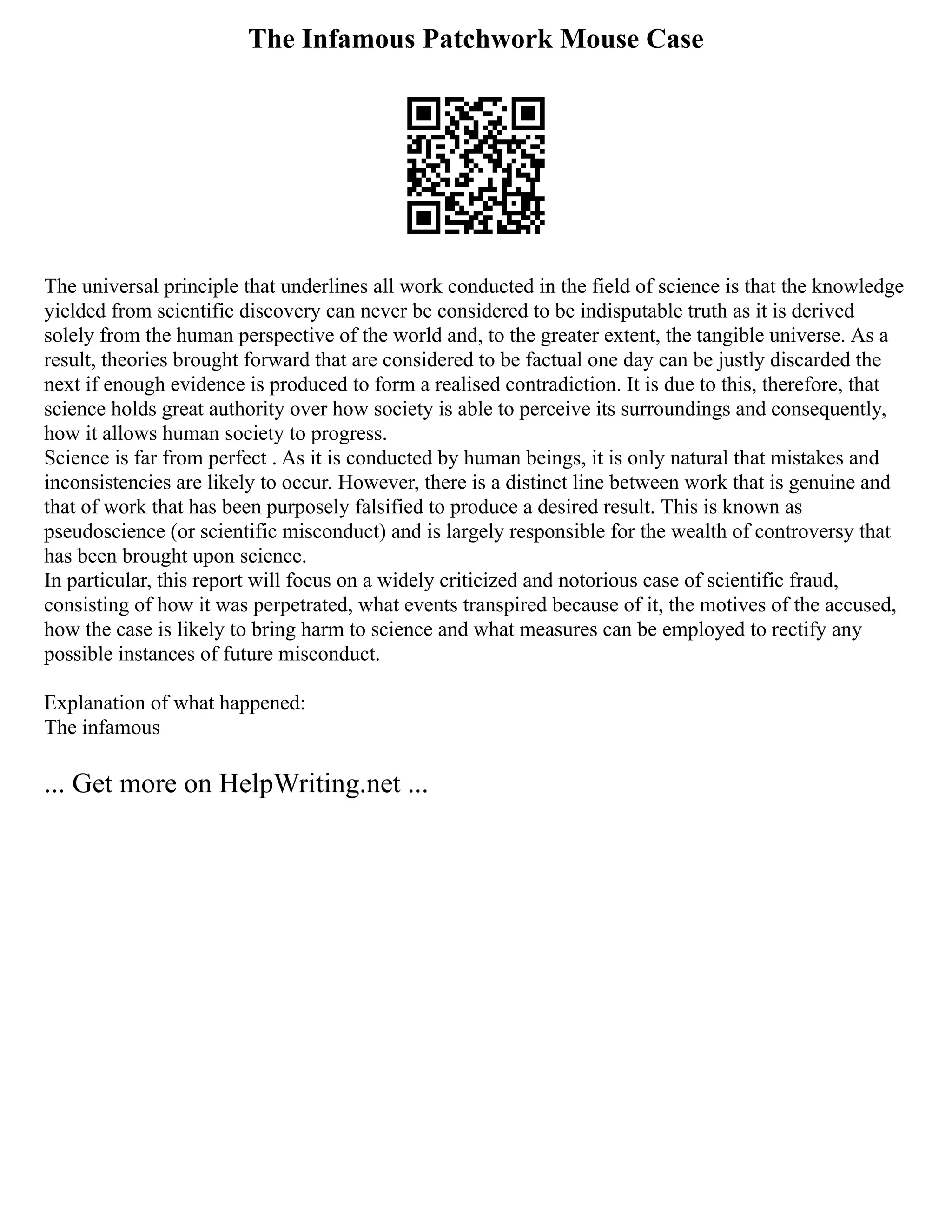 The Infamous Patchwork Mouse Case
The universal principle that underlines all work conducted in the field of science is that the knowledge
yielded from scientific discovery can never be considered to be indisputable truth as it is derived
solely from the human perspective of the world and, to the greater extent, the tangible universe. As a
result, theories brought forward that are considered to be factual one day can be justly discarded the
next if enough evidence is produced to form a realised contradiction. It is due to this, therefore, that
science holds great authority over how society is able to perceive its surroundings and consequently,
how it allows human society to progress.
Science is far from perfect . As it is conducted by human beings, it is only natural that mistakes and
inconsistencies are likely to occur. However, there is a distinct line between work that is genuine and
that of work that has been purposely falsified to produce a desired result. This is known as
pseudoscience (or scientific misconduct) and is largely responsible for the wealth of controversy that
has been brought upon science.
In particular, this report will focus on a widely criticized and notorious case of scientific fraud,
consisting of how it was perpetrated, what events transpired because of it, the motives of the accused,
how the case is likely to bring harm to science and what measures can be employed to rectify any
possible instances of future misconduct.
Explanation of what happened:
The infamous
... Get more on HelpWriting.net ...
 