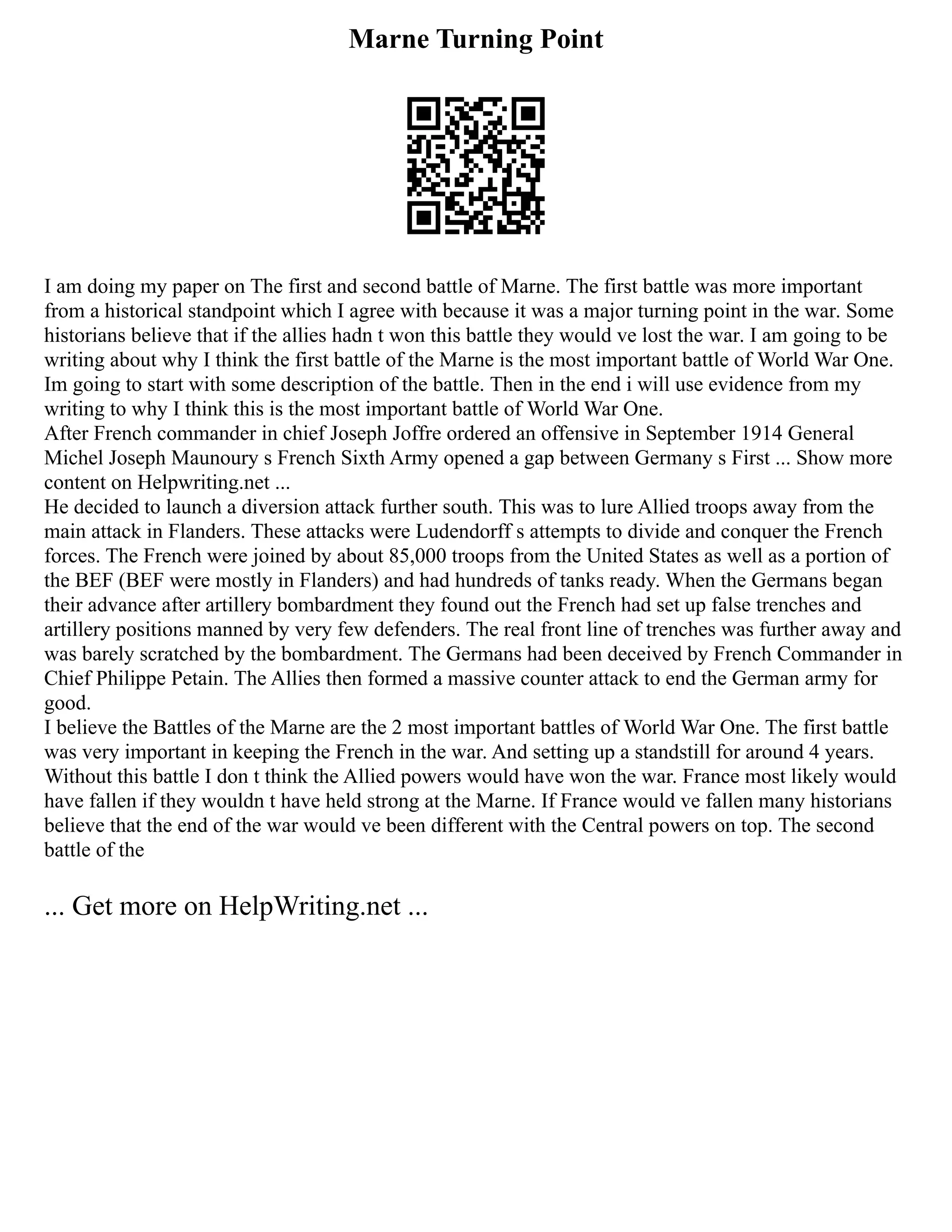 Marne Turning Point
I am doing my paper on The first and second battle of Marne. The first battle was more important
from a historical standpoint which I agree with because it was a major turning point in the war. Some
historians believe that if the allies hadn t won this battle they would ve lost the war. I am going to be
writing about why I think the first battle of the Marne is the most important battle of World War One.
Im going to start with some description of the battle. Then in the end i will use evidence from my
writing to why I think this is the most important battle of World War One.
After French commander in chief Joseph Joffre ordered an offensive in September 1914 General
Michel Joseph Maunoury s French Sixth Army opened a gap between Germany s First ... Show more
content on Helpwriting.net ...
He decided to launch a diversion attack further south. This was to lure Allied troops away from the
main attack in Flanders. These attacks were Ludendorff s attempts to divide and conquer the French
forces. The French were joined by about 85,000 troops from the United States as well as a portion of
the BEF (BEF were mostly in Flanders) and had hundreds of tanks ready. When the Germans began
their advance after artillery bombardment they found out the French had set up false trenches and
artillery positions manned by very few defenders. The real front line of trenches was further away and
was barely scratched by the bombardment. The Germans had been deceived by French Commander in
Chief Philippe Petain. The Allies then formed a massive counter attack to end the German army for
good.
I believe the Battles of the Marne are the 2 most important battles of World War One. The first battle
was very important in keeping the French in the war. And setting up a standstill for around 4 years.
Without this battle I don t think the Allied powers would have won the war. France most likely would
have fallen if they wouldn t have held strong at the Marne. If France would ve fallen many historians
believe that the end of the war would ve been different with the Central powers on top. The second
battle of the
... Get more on HelpWriting.net ...
 
