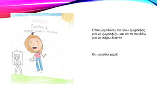 Όταν μεγαλώσω θα γίνω ζωγράφος
για να ζωγραφίζω και να τα πουλάω
για να πάρω λεφτά!
Θα νοιώθω χαρά!
 