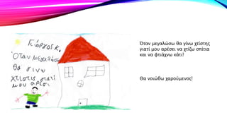 Όταν μεγαλώσω θα γίνω χτίστης
γιατί μου αρέσει να χτίζω σπίτια
και να φτιάχνω κάτι!
Θα νοιώθω χαρούμενος!
 