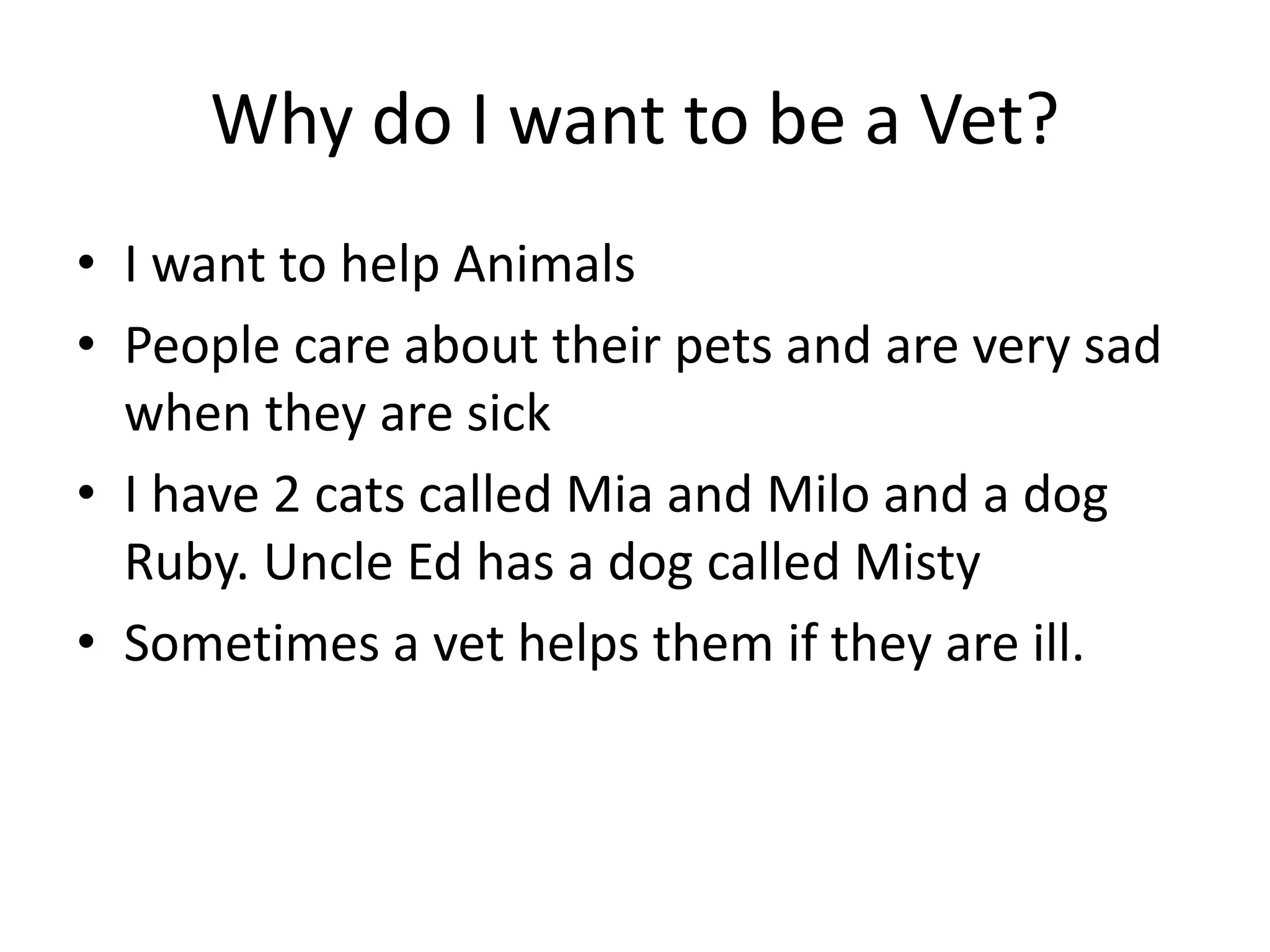 Why do I want to be a Vet?
• I want to help Animals
• People care about their pets and are very sad
when they are sick
• I have 2 cats called Mia and Milo and a dog
Ruby. Uncle Ed has a dog called Misty
• Sometimes a vet helps them if they are ill.