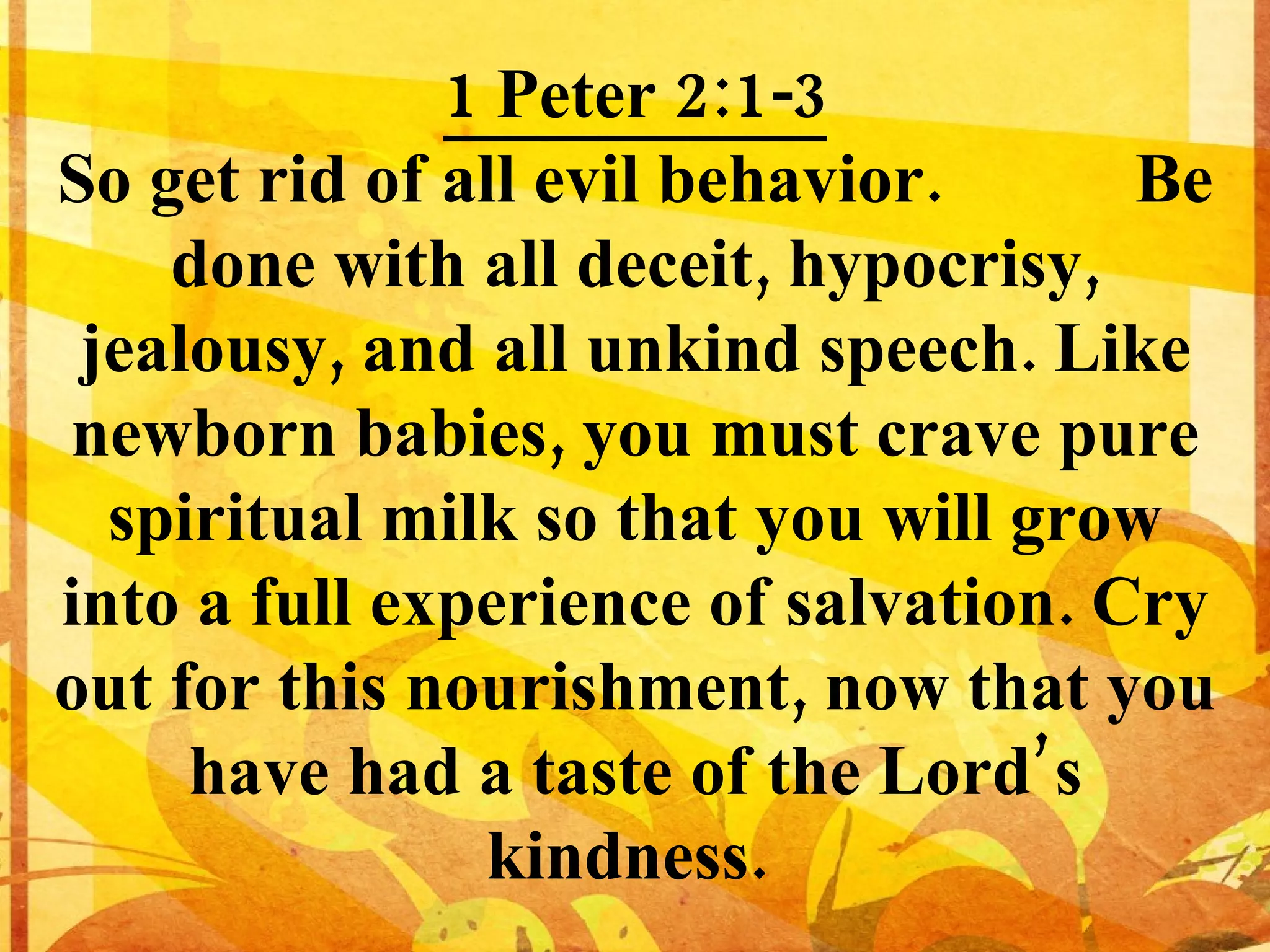 1 Peter 2:1-3 So get rid of all evil behavior. Be done with all deceit, hypocrisy, jealousy, and all unkind speech. Like newborn babies, you must crave pure spiritual milk so that you will grow into a full experience of salvation. Cry out for this nourishment, now that you have had a taste of the Lord’s kindness.