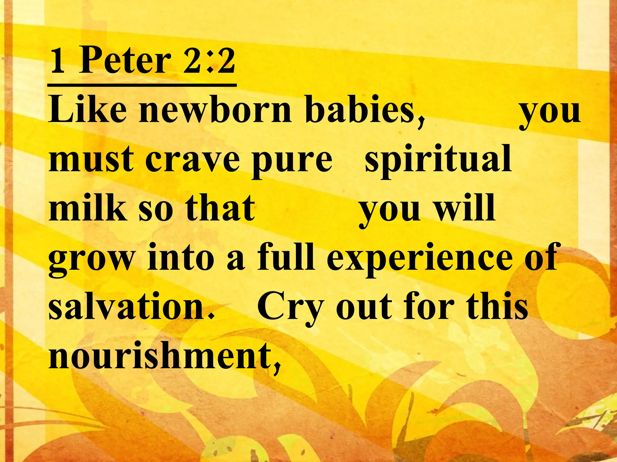 1 Peter 2:2 Like newborn babies, you must crave pure spiritual milk so that you will grow into a full experience of salvation. Cry out for this nourishment,