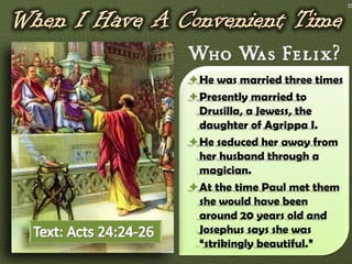 10




He was married three times
Presently married to
 Drusilla, a Jewess, the
 daughter of Agrippa I.
He seduced her away from
 her husband through a
 magician.
At the time Paul met them
 she would have been
 around 20 years old and
 Josephus says she was
 “strikingly beautiful.”
 