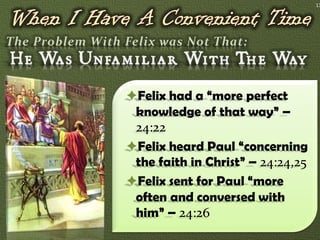 13




Felix had a “more perfect
 knowledge of that way” –
 24:22
Felix heard Paul “concerning
 the faith in Christ” – 24:24,25
Felix sent for Paul “more
 often and conversed with
 him” – 24:26
 