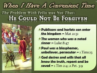 14




Publicans and harlots can enter
 the kingdom – Mat 21:31
The woman who was a noted
 sinner – Luke 8:47
Paul was a blasphemer,
 unbeliever, persecutor – 1 Tim1:13
God desires and wills that all
 know the truth, repent and be
 saved – 1 Tim 2:4; 2 Pet. 3:9
 