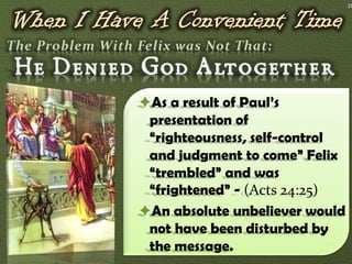 16




As a result of Paul’s
 presentation of
 “righteousness, self-control
 and judgment to come” Felix
 “trembled” and was
 “frightened” - (Acts 24:25)
An absolute unbeliever would
 not have been disturbed by
 the message.
 