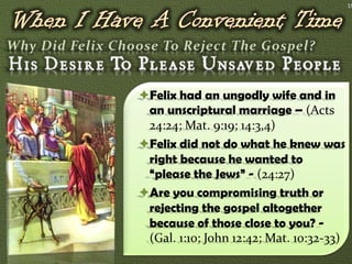 19




Felix had an ungodly wife and in
 an unscriptural marriage – (Acts
 24:24; Mat. 9:19; 14:3,4)
Felix did not do what he knew was
 right because he wanted to
 “please the Jews” - (24:27)
Are you compromising truth or
 rejecting the gospel altogether
 because of those close to you? -
 (Gal. 1:10; John 12:42; Mat. 10:32-33)
 