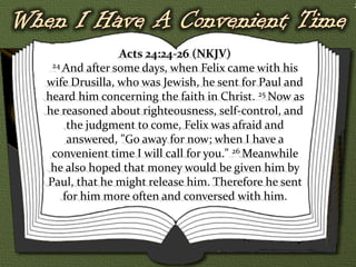 2




               Acts 24:24-26 (NKJV)
 24 And after some days, when Felix came with his

wife Drusilla, who was Jewish, he sent for Paul and
heard him concerning the faith in Christ. 25 Now as
he reasoned about righteousness, self-control, and
     the judgment to come, Felix was afraid and
     answered, "Go away for now; when I have a
 convenient time I will call for you." 26 Meanwhile
 he also hoped that money would be given him by
Paul, that he might release him. Therefore he sent
    for him more often and conversed with him.
 