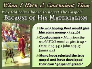 20




He was hoping Paul would give
 him some money - (24:26)
Covetousness - Many love the
 world TOO much to give it up -
 (Mat. 6:19-34; 1 John 2:15-17;
 James 4:4)
Many have rejected the true
 gospel and have developed
 their own “gospel of greed.”
 
