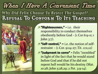 21




“Righteousness,” - i.e. their
 responsibility to conduct themselves
 obediently before God - (1 Cor 6:9-11; 1
 John 3:7).
“Self-control,” – i.e. the notion of self-
 restraint – (1 Cor. 9:24-27; Tit. 2:11,12)
“Judgment to come” - Felix “trembled”
 in light of the fact that he would stand
 before God and that if he did not
 repent hell would be his destiny (Mat.
 10:28; John 5:28,29; 2 Pet. 3:9-14).
 