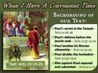 7




Paul’s arrest in the Temple –
 Acts 21:26-36
Paul’s defense before the
 Jewish mob – Acts 21:37-22:22
Paul invokes his Roman
 citizenship – Acts 22:23-29
Paul divides the Sanhedrin –
 Acts 22:30-23:10
Plot against Paul exposed
 and subverted – Acts23:11-22
 