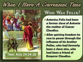 9




Antonius Felix had been
 a former slave of Antonia
 the mother of Caesar
 Claudius.
After gaining freedom he
 rose to power through the
 influence of his brother
 Pallas, who had formerly
 been a slave also, who
 had been a friend of
 Emperor Claudius.
 