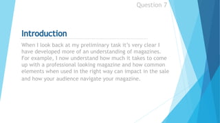 When I look back at my preliminary task it’s very clear I
have developed more of an understanding of magazines.
For example, I now understand how much it takes to come
up with a professional looking magazine and how common
elements when used in the right way can impact in the sale
and how your audience navigate your magazine.
Question 7
 