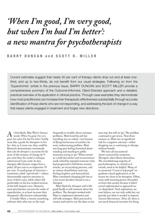 ‘When I’m good, I’m very good,
but when I’m bad I’m better’:
a new mantra for psychotherapists
BARRY DUNCAN and SCOTT D. MILLER




     Current estimates suggest that nearly 50 per cent of therapy clients drop out and at least one-
     third, and up to two-thirds, do not benefit from our usual strategies. Following on from the
     ‘Supershrinks’ article in the previous issue, BARRY DUNCAN and SCOTT MILLER provide a
     comprehensive summary of the Outcome-Informed, Client-Directed approach and a detailed,
     practical overview of its application in clinical practice. Through case examples they demonstrate
     how most practitioners can increase their therapeutic effectiveness substantially through accurate
     identification of those clients who are not responding, and addressing the lack of change in a way
     that keeps clients engaged in treatment and forges new directions.




A      t first blush, Mae West’s famous
       words ‘When I’m good, I’m very
good, but when I’m bad I’m better’ hardly
                                             frequently to trouble-shoot customer
                                             problems. Matt loved his job but
                                             travelling was an ordeal—not because
                                                                                         next trip, but still no ‘go’. The problem
                                                                                         continued to get worse. Now three
                                                                                         sessions in, Matt was at significant
seem like a guide for therapists to live     of flying but because of another, far       risk for a negative outcome—either
by—but, as it turns out, they could be.      more embarrassing problem. Matt             dropping out or continuing in therapy
Research demonstrates consistently           was long past feeling frustrated about      without benefit.
that who the therapist is accounts for far   standing and standing in public                We have all encountered
more of the variance of change (6–9          restrooms trying to ‘go’. What started      clients unmoved by treatment.
per cent) than the model or technique        as a mild discomfort and inconvenience      Therapists often blame themselves.
administered (1 per cent). In fact,          easily solved by repeated restroom visits   The overwhelming majority of
therapist effectiveness ranges from a        had progressed to full blown anxiety        psychotherapists, as cliched as it
paltry 20 per cent to an impressive 70       attacks, an excruciating pressure, and      sounds, want to be helpful. Many of
per cent. A small group of clinicians—       an intense dread before each trip.          us answered “I want to help people” on
sometimes called ‘supershrinks’—obtain       Feeling hopeless and demoralized,           graduate school applications as the
demonstrably superior outcomes in            Matt considered changing jobs but as        reason we chose to be therapists. Often,
most of their cases, while others fall       a last resort decided instead to see a      some well-meaning person dissuaded
predictably on the less exalted sections     therapist.                                  us from that answer because it didn’t
of the bell-shaped curve. However,              Matt liked the therapist and it felt     sound sophisticated or appeared too
most practitioners can join the ranks of     good finally to tell someone about the      ‘co-dependent’. Such aspirations, we
supershrinks, or at least increase their     problem. The therapist worked with          now believe, are not only noble but can
therapeutic effectiveness substantially.     Matt to implement relaxation and            provide just what is needed to improve
   Consider Matt, a twenty-something         self-talk strategies. Matt practiced in     clinical effectiveness. After all, there is
software whiz who was on the road            session and tried to use the ideas on his   not much financial incentive for doing


62         PSYCHOTHERAPY IN AUSTRALIA • VOL 15 NO 1 • NOVEMBER 2008
 