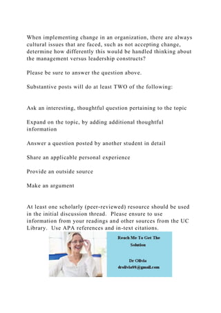 When implementing change in an organization, there are always
cultural issues that are faced, such as not accepting change,
determine how differently this would be handled thinking about
the management versus leadership constructs?
Please be sure to answer the question above.
Substantive posts will do at least TWO of the following:
Ask an interesting, thoughtful question pertaining to the topic
Expand on the topic, by adding additional thoughtful
information
Answer a question posted by another student in detail
Share an applicable personal experience
Provide an outside source
Make an argument
At least one scholarly (peer-reviewed) resource should be used
in the initial discussion thread. Please ensure to use
information from your readings and other sources from the UC
Library. Use APA references and in-text citations.
 