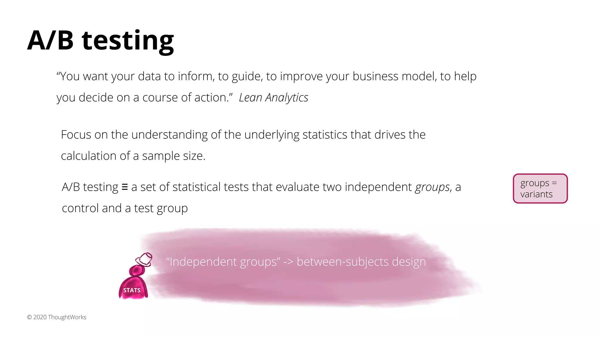 A/B testing
© 2020 ThoughtWorks
“You want your data to inform, to guide, to improve your business model, to help
you decide on a course of action.” Lean Analytics
A/B testing ≡ a set of statistical tests that evaluate two independent groups, a
control and a test group
“Independent groups” -> between-subjects design
STATS
Focus on the understanding of the underlying statistics that drives the
calculation of a sample size.
groups =
variants
“Independent groups” -> between-subjects design
 