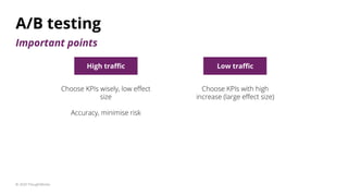 A/B testing
© 2020 ThoughtWorks
High traﬃc Low traﬃc
Choose KPIs wisely, low eﬀect
size
Accuracy, minimise risk
Choose KPI...