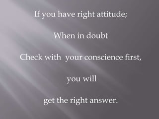 If you have right attitude; 
When in doubt 
Check with your conscience first, 
you will 
get the right answer. 
