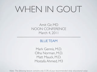 WHEN IN GOUT
                            Amit Gir, MD
                         NOON CONFERENCE
                            March 4, 2011

                                   BLUE TEAM

                             Mark Gennis, M.D.
                             Olha Norman, M.D.
                              Matt Mauck, M.D.
                             Mostafa Ahmed, M3

Note: The following lecture contains only 0.3% of your recommended daily educational value.
 